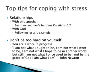 RelationshipsWith one anotherBear one another’s burdens Galatians 6:2With GodFollowing Jesus’s exampleDon’t be too hard on yourselfYou are a work in progress"I am not what I ought to be, I am not what I want to be, I am not what I hope to be in another world; but still I am not what I once used to be, and by the grace of God I am what I am"  - John NewtonTop tips for coping with stress