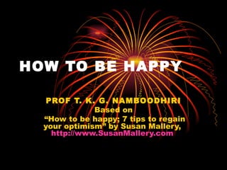 HOW TO BE HAPPY PROF T. K. G. NAMBOODHIRI Based on “ How to be happy; 7 tips to regain your optimism” by Susan Mallery,  http://www.SusanMallery.com   