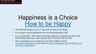 Happiness is a Choice
       How to be Happy
• This Slide Show goes over a 5 day drill on How to be Happy
• It also gives a short explanation for Understanding the Drill
• It is a 5 Day Drill – This How to be Happy Drill was Created by Author and
  PHD Richard Wiseman and is pulled out of the book 59 Seconds
• This is brought to you in Part by Core Self Confidence Visit
  CoreSelfConfidence.com for more on how to be happy, Self Confident, and
  raise your Awareness
 