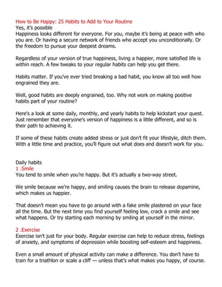How to Be Happy: 25 Habits to Add to Your Routine
Yes, it’s possible
Happiness looks different for everyone. For you, maybe it’s being at peace with who
you are. Or having a secure network of friends who accept you unconditionally. Or
the freedom to pursue your deepest dreams.
Regardless of your version of true happiness, living a happier, more satisfied life is
within reach. A few tweaks to your regular habits can help you get there.
Habits matter. If you’ve ever tried breaking a bad habit, you know all too well how
engrained they are.
Well, good habits are deeply engrained, too. Why not work on making positive
habits part of your routine?
Here’s a look at some daily, monthly, and yearly habits to help kickstart your quest.
Just remember that everyone’s version of happiness is a little different, and so is
their path to achieving it.
If some of these habits create added stress or just don’t fit your lifestyle, ditch them.
With a little time and practice, you’ll figure out what does and doesn’t work for you.
Daily habits
1 .Smile
You tend to smile when you’re happy. But it’s actually a two-way street.
We smile because we’re happy, and smiling causes the brain to release dopamine,
which makes us happier.
That doesn’t mean you have to go around with a fake smile plastered on your face
all the time. But the next time you find yourself feeling low, crack a smile and see
what happens. Or try starting each morning by smiling at yourself in the mirror.
2 .Exercise
Exercise isn’t just for your body. Regular exercise can help to reduce stress, feelings
of anxiety, and symptoms of depression while boosting self-esteem and happiness.
Even a small amount of physical activity can make a difference. You don’t have to
train for a triathlon or scale a cliff — unless that’s what makes you happy, of course.
 