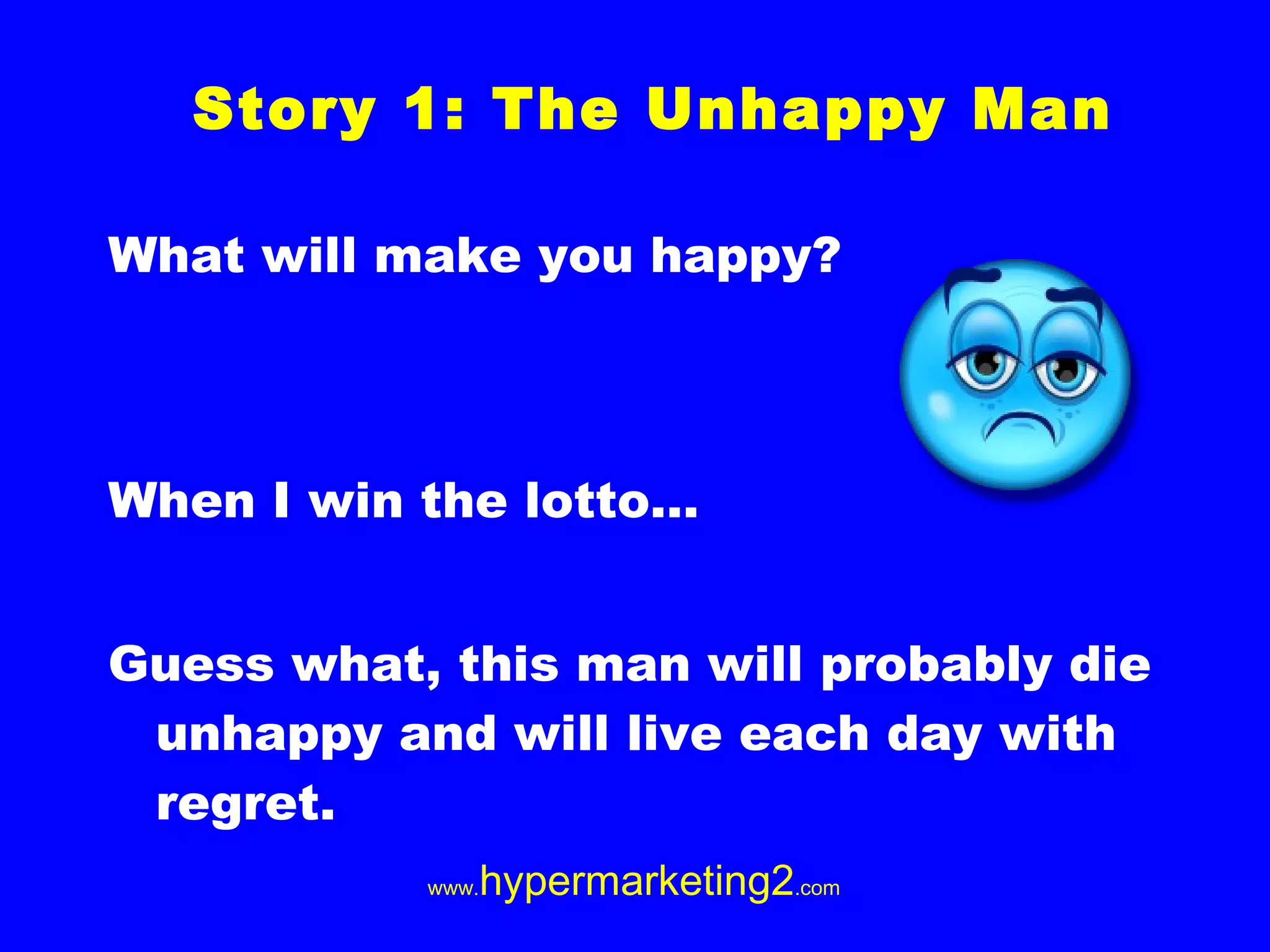 What will make you happy? When I win the lotto… Guess what, this man will probably die unhappy and will live each day with regret. Story 1: The Unhappy Man