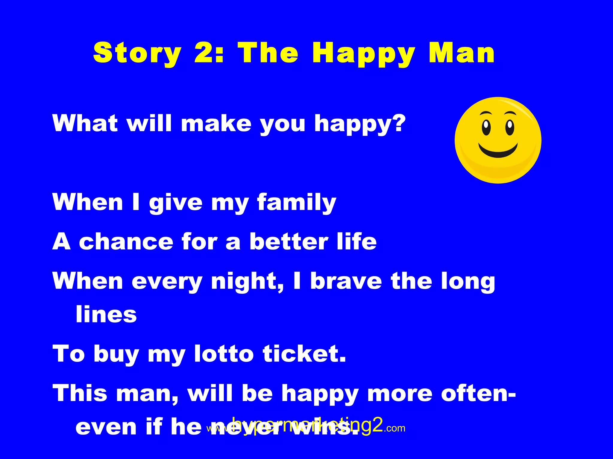What will make you happy? When I give my family A chance for a better life When every night, I brave the long lines To buy my lotto ticket. This man, will be happy more often- even if he never wins. Story 2: The Happy Man