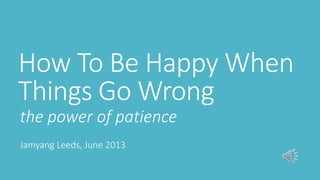 How To Be Happy When
Things Go Wrong
the power of patience
Jamyang Leeds, June 2013

 