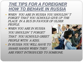 THE TIPS FOR A FOREIGNER
HOW TO BEHAVE IN RUSSIA
 WHEN YOU ARE IN RUSSIA YOU SHOULDN`T
FORGET THAT YOU SCHOULD GIVE UP TH...