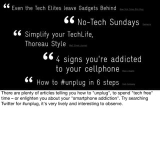 Even the Tech Elites leave Gadgets Behind New York Times Bits Blog
No-Tech Sundays Geekwire
Simplify your TechLife,
Thoreau Style Wall Street Journal
How to #unplug in 6 steps Fast Company
4 signs you're addicted
to your cellphone Men's Health
 