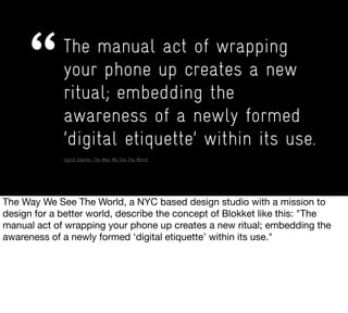 The manual act of wrapping
your phone up creates a new
ritual; embedding the
awareness of a newly formed
‘digital etiquette’ within its use.
Ingrid Zweifel, The Way We See The World
 