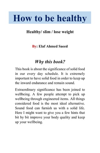 Healthy/ slim / lose weight
By: Elaf Ahmed Saeed
Why this book?
This book is about the significance of solid food
in our every day schedule. It is extremely
important to have solid food in order to keep up
the inward endurance and remain sound.
Extraordinary significance has been joined to
wellbeing. A few people attempt to pick up
wellbeing through engineered items. All things
considered food is the most ideal alternative.
Sound food can furnish us with a solid life.
Here I might want to give you a few hints that
bit by bit improve your body quality and keep
up your wellbeing.
How to be healthy
 
