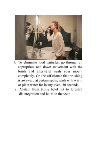 7. To eliminate food particles, go through an
appropriate and down movement with the
brush and afterward wash your mouth
completely. On the off chance that brushing
is awkward at certain spots, wash with warm
or plain water for in any event 30 seconds.
8. Abstain from biting betel nut to forestall
disintegration and holes in the teeth.
 