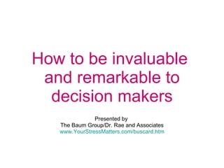 How to be invaluable  and remarkable to decision makers   Presented by  The Baum Group/Dr. Rae and Associates www.YourStressMatters.com/buscard.htm 
