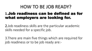 HOW TO BE JOB READY?
1.Job readiness can be defined as for
what employers are looking for.
2.Job readiness skills are the particular academic
skills needed for a specific job.
3.There are main five things which are required for
job readiness or to be job ready are:-
 