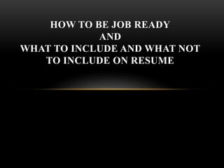 HOW TO BE JOB READY
AND
WHAT TO INCLUDE AND WHAT NOT
TO INCLUDE ON RESUME
 