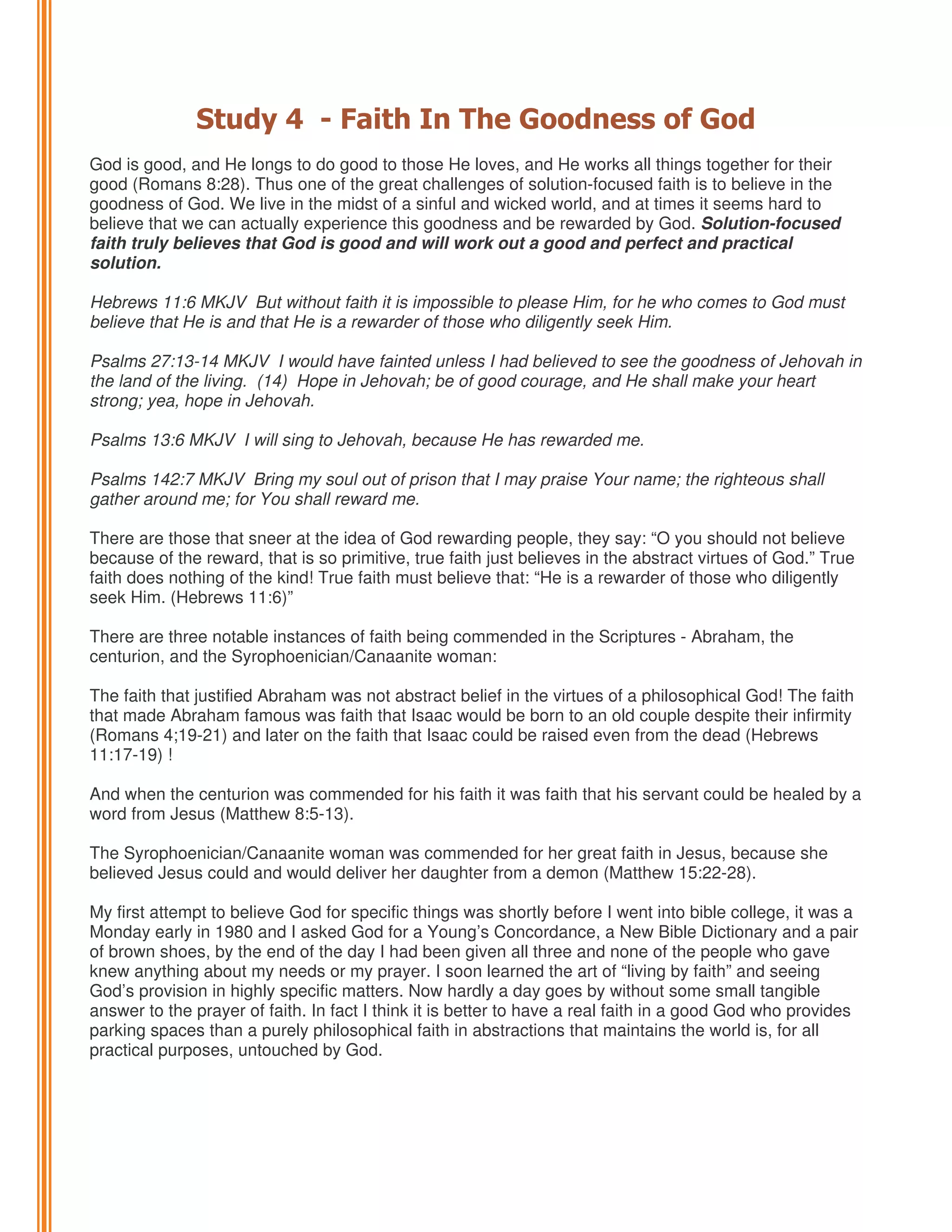 Study 4 - Faith In The Goodness of God
God is good, and He longs to do good to those He loves, and He works all things together for their
good (Romans 8:28). Thus one of the great challenges of solution-focused faith is to believe in the
goodness of God. We live in the midst of a sinful and wicked world, and at times it seems hard to
believe that we can actually experience this goodness and be rewarded by God. Solution-focused
faith truly believes that God is good and will work out a good and perfect and practical
solution.
Hebrews 11:6 MKJV But without faith it is impossible to please Him, for he who comes to God must
believe that He is and that He is a rewarder of those who diligently seek Him.
Psalms 27:13-14 MKJV I would have fainted unless I had believed to see the goodness of Jehovah in
the land of the living. (14) Hope in Jehovah; be of good courage, and He shall make your heart
strong; yea, hope in Jehovah.
Psalms 13:6 MKJV I will sing to Jehovah, because He has rewarded me.
Psalms 142:7 MKJV Bring my soul out of prison that I may praise Your name; the righteous shall
gather around me; for You shall reward me.
There are those that sneer at the idea of God rewarding people, they say: “O you should not believe
because of the reward, that is so primitive, true faith just believes in the abstract virtues of God.” True
faith does nothing of the kind! True faith must believe that: “He is a rewarder of those who diligently
seek Him. (Hebrews 11:6)”
There are three notable instances of faith being commended in the Scriptures - Abraham, the
centurion, and the Syrophoenician/Canaanite woman:
The faith that justified Abraham was not abstract belief in the virtues of a philosophical God! The faith
that made Abraham famous was faith that Isaac would be born to an old couple despite their infirmity
(Romans 4;19-21) and later on the faith that Isaac could be raised even from the dead (Hebrews
11:17-19) !
And when the centurion was commended for his faith it was faith that his servant could be healed by a
word from Jesus (Matthew 8:5-13).
The Syrophoenician/Canaanite woman was commended for her great faith in Jesus, because she
believed Jesus could and would deliver her daughter from a demon (Matthew 15:22-28).
My first attempt to believe God for specific things was shortly before I went into bible college, it was a
Monday early in 1980 and I asked God for a Young’s Concordance, a New Bible Dictionary and a pair
of brown shoes, by the end of the day I had been given all three and none of the people who gave
knew anything about my needs or my prayer. I soon learned the art of “living by faith” and seeing
God’s provision in highly specific matters. Now hardly a day goes by without some small tangible
answer to the prayer of faith. In fact I think it is better to have a real faith in a good God who provides
parking spaces than a purely philosophical faith in abstractions that maintains the world is, for all
practical purposes, untouched by God.

 