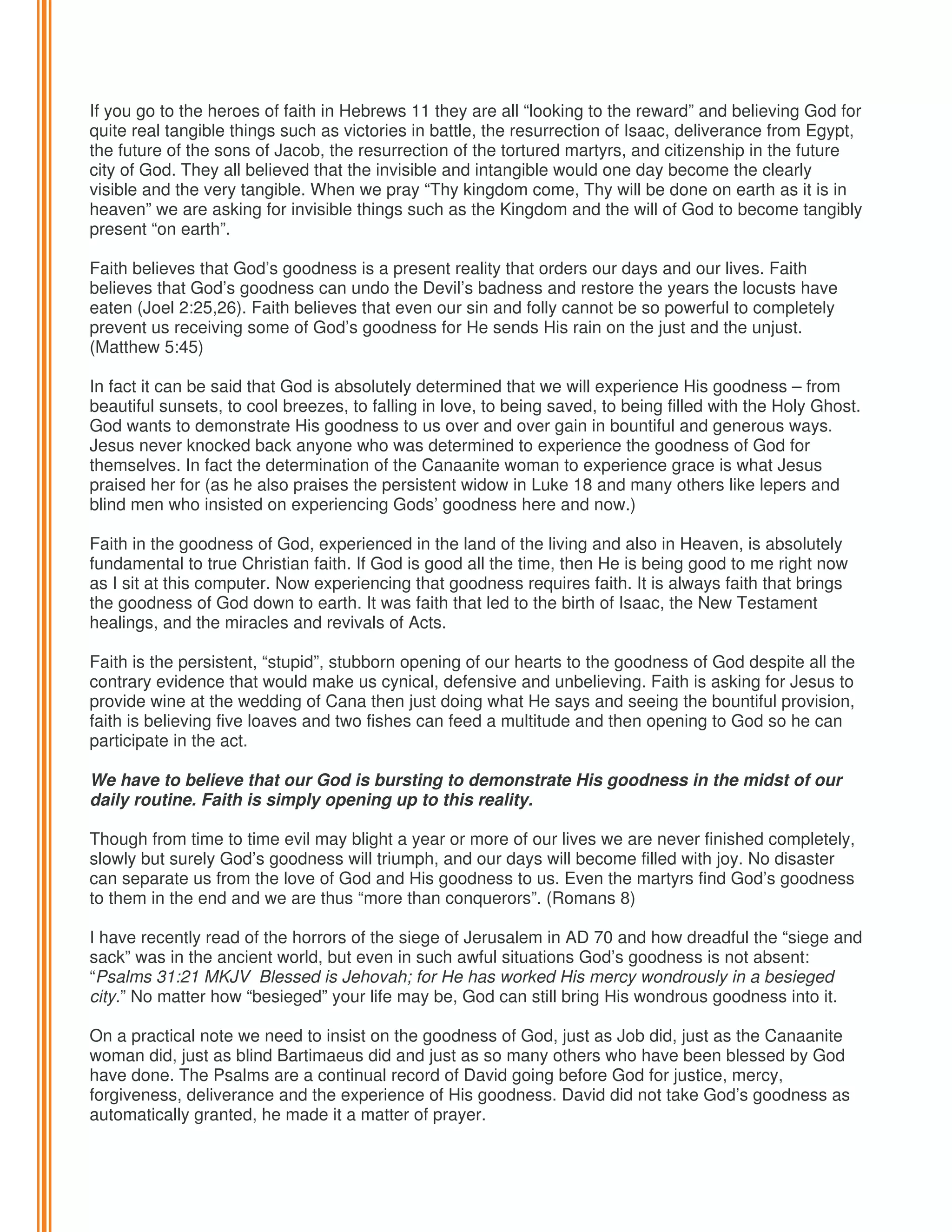 If you go to the heroes of faith in Hebrews 11 they are all “looking to the reward” and believing God for
quite real tangible things such as victories in battle, the resurrection of Isaac, deliverance from Egypt,
the future of the sons of Jacob, the resurrection of the tortured martyrs, and citizenship in the future
city of God. They all believed that the invisible and intangible would one day become the clearly
visible and the very tangible. When we pray “Thy kingdom come, Thy will be done on earth as it is in
heaven” we are asking for invisible things such as the Kingdom and the will of God to become tangibly
present “on earth”.
Faith believes that God’s goodness is a present reality that orders our days and our lives. Faith
believes that God’s goodness can undo the Devil’s badness and restore the years the locusts have
eaten (Joel 2:25,26). Faith believes that even our sin and folly cannot be so powerful to completely
prevent us receiving some of God’s goodness for He sends His rain on the just and the unjust.
(Matthew 5:45)
In fact it can be said that God is absolutely determined that we will experience His goodness – from
beautiful sunsets, to cool breezes, to falling in love, to being saved, to being filled with the Holy Ghost.
God wants to demonstrate His goodness to us over and over gain in bountiful and generous ways.
Jesus never knocked back anyone who was determined to experience the goodness of God for
themselves. In fact the determination of the Canaanite woman to experience grace is what Jesus
praised her for (as he also praises the persistent widow in Luke 18 and many others like lepers and
blind men who insisted on experiencing Gods’ goodness here and now.)
Faith in the goodness of God, experienced in the land of the living and also in Heaven, is absolutely
fundamental to true Christian faith. If God is good all the time, then He is being good to me right now
as I sit at this computer. Now experiencing that goodness requires faith. It is always faith that brings
the goodness of God down to earth. It was faith that led to the birth of Isaac, the New Testament
healings, and the miracles and revivals of Acts.
Faith is the persistent, “stupid”, stubborn opening of our hearts to the goodness of God despite all the
contrary evidence that would make us cynical, defensive and unbelieving. Faith is asking for Jesus to
provide wine at the wedding of Cana then just doing what He says and seeing the bountiful provision,
faith is believing five loaves and two fishes can feed a multitude and then opening to God so he can
participate in the act.
We have to believe that our God is bursting to demonstrate His goodness in the midst of our
daily routine. Faith is simply opening up to this reality.
Though from time to time evil may blight a year or more of our lives we are never finished completely,
slowly but surely God’s goodness will triumph, and our days will become filled with joy. No disaster
can separate us from the love of God and His goodness to us. Even the martyrs find God’s goodness
to them in the end and we are thus “more than conquerors”. (Romans 8)
I have recently read of the horrors of the siege of Jerusalem in AD 70 and how dreadful the “siege and
sack” was in the ancient world, but even in such awful situations God’s goodness is not absent:
“Psalms 31:21 MKJV Blessed is Jehovah; for He has worked His mercy wondrously in a besieged
city.” No matter how “besieged” your life may be, God can still bring His wondrous goodness into it.
On a practical note we need to insist on the goodness of God, just as Job did, just as the Canaanite
woman did, just as blind Bartimaeus did and just as so many others who have been blessed by God
have done. The Psalms are a continual record of David going before God for justice, mercy,
forgiveness, deliverance and the experience of His goodness. David did not take God’s goodness as
automatically granted, he made it a matter of prayer.

 