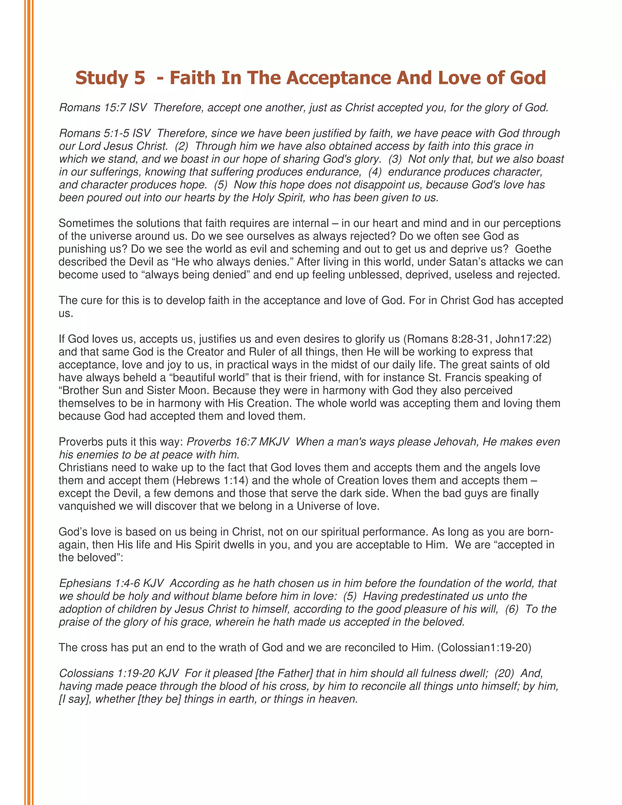 Study 5 - Faith In The Acceptance And Love of God
Romans 15:7 ISV Therefore, accept one another, just as Christ accepted you, for the glory of God.
Romans 5:1-5 ISV Therefore, since we have been justified by faith, we have peace with God through
our Lord Jesus Christ. (2) Through him we have also obtained access by faith into this grace in
which we stand, and we boast in our hope of sharing God's glory. (3) Not only that, but we also boast
in our sufferings, knowing that suffering produces endurance, (4) endurance produces character,
and character produces hope. (5) Now this hope does not disappoint us, because God's love has
been poured out into our hearts by the Holy Spirit, who has been given to us.
Sometimes the solutions that faith requires are internal – in our heart and mind and in our perceptions
of the universe around us. Do we see ourselves as always rejected? Do we often see God as
punishing us? Do we see the world as evil and scheming and out to get us and deprive us? Goethe
described the Devil as “He who always denies.” After living in this world, under Satan’s attacks we can
become used to “always being denied” and end up feeling unblessed, deprived, useless and rejected.
The cure for this is to develop faith in the acceptance and love of God. For in Christ God has accepted
us.
If God loves us, accepts us, justifies us and even desires to glorify us (Romans 8:28-31, John17:22)
and that same God is the Creator and Ruler of all things, then He will be working to express that
acceptance, love and joy to us, in practical ways in the midst of our daily life. The great saints of old
have always beheld a “beautiful world” that is their friend, with for instance St. Francis speaking of
“Brother Sun and Sister Moon. Because they were in harmony with God they also perceived
themselves to be in harmony with His Creation. The whole world was accepting them and loving them
because God had accepted them and loved them.
Proverbs puts it this way: Proverbs 16:7 MKJV When a man's ways please Jehovah, He makes even
his enemies to be at peace with him.
Christians need to wake up to the fact that God loves them and accepts them and the angels love
them and accept them (Hebrews 1:14) and the whole of Creation loves them and accepts them –
except the Devil, a few demons and those that serve the dark side. When the bad guys are finally
vanquished we will discover that we belong in a Universe of love.
God’s love is based on us being in Christ, not on our spiritual performance. As long as you are bornagain, then His life and His Spirit dwells in you, and you are acceptable to Him. We are “accepted in
the beloved”:
Ephesians 1:4-6 KJV According as he hath chosen us in him before the foundation of the world, that
we should be holy and without blame before him in love: (5) Having predestinated us unto the
adoption of children by Jesus Christ to himself, according to the good pleasure of his will, (6) To the
praise of the glory of his grace, wherein he hath made us accepted in the beloved.
The cross has put an end to the wrath of God and we are reconciled to Him. (Colossian1:19-20)
Colossians 1:19-20 KJV For it pleased [the Father] that in him should all fulness dwell; (20) And,
having made peace through the blood of his cross, by him to reconcile all things unto himself; by him,
[I say], whether [they be] things in earth, or things in heaven.

 