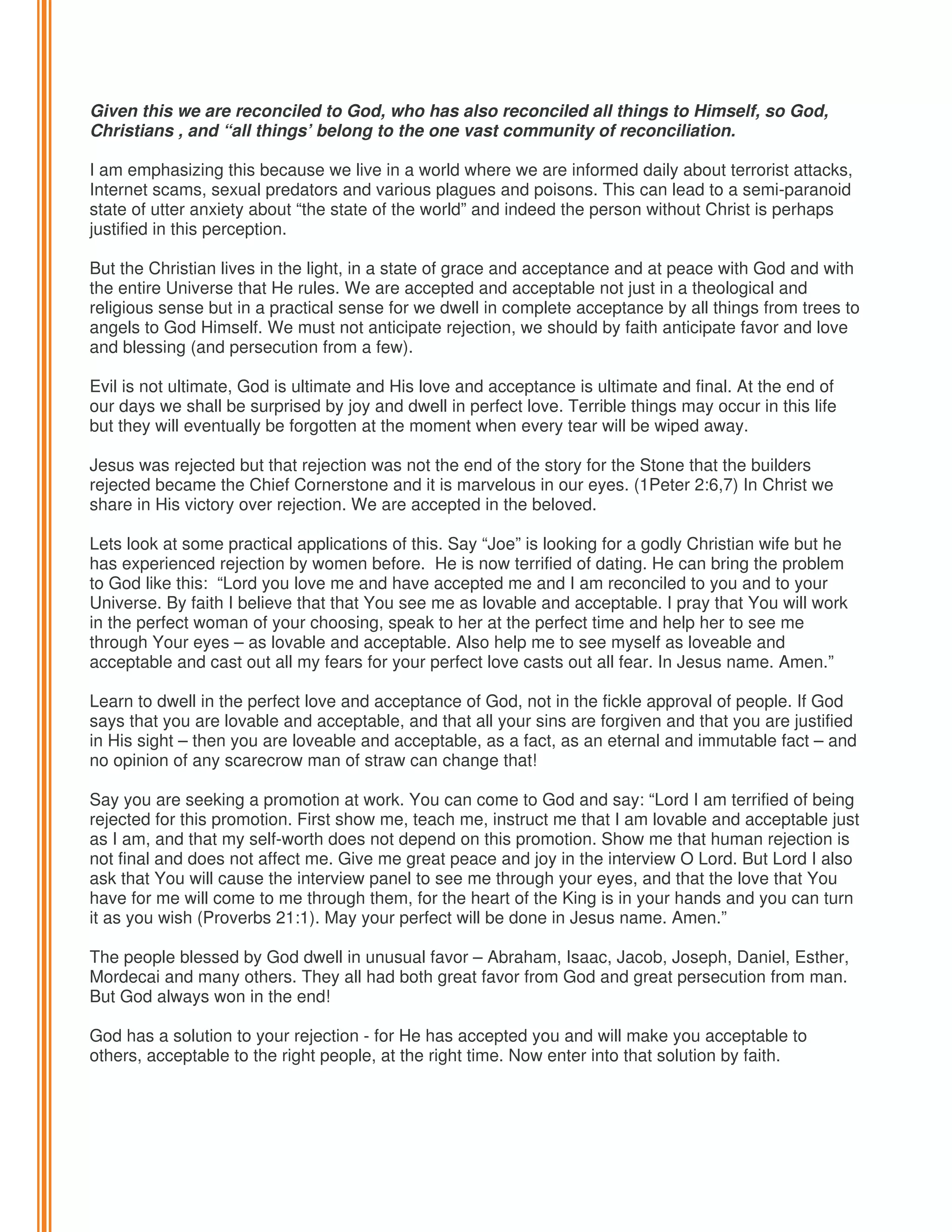Given this we are reconciled to God, who has also reconciled all things to Himself, so God,
Christians , and “all things’ belong to the one vast community of reconciliation.
I am emphasizing this because we live in a world where we are informed daily about terrorist attacks,
Internet scams, sexual predators and various plagues and poisons. This can lead to a semi-paranoid
state of utter anxiety about “the state of the world” and indeed the person without Christ is perhaps
justified in this perception.
But the Christian lives in the light, in a state of grace and acceptance and at peace with God and with
the entire Universe that He rules. We are accepted and acceptable not just in a theological and
religious sense but in a practical sense for we dwell in complete acceptance by all things from trees to
angels to God Himself. We must not anticipate rejection, we should by faith anticipate favor and love
and blessing (and persecution from a few).
Evil is not ultimate, God is ultimate and His love and acceptance is ultimate and final. At the end of
our days we shall be surprised by joy and dwell in perfect love. Terrible things may occur in this life
but they will eventually be forgotten at the moment when every tear will be wiped away.
Jesus was rejected but that rejection was not the end of the story for the Stone that the builders
rejected became the Chief Cornerstone and it is marvelous in our eyes. (1Peter 2:6,7) In Christ we
share in His victory over rejection. We are accepted in the beloved.
Lets look at some practical applications of this. Say “Joe” is looking for a godly Christian wife but he
has experienced rejection by women before. He is now terrified of dating. He can bring the problem
to God like this: “Lord you love me and have accepted me and I am reconciled to you and to your
Universe. By faith I believe that that You see me as lovable and acceptable. I pray that You will work
in the perfect woman of your choosing, speak to her at the perfect time and help her to see me
through Your eyes – as lovable and acceptable. Also help me to see myself as loveable and
acceptable and cast out all my fears for your perfect love casts out all fear. In Jesus name. Amen.”
Learn to dwell in the perfect love and acceptance of God, not in the fickle approval of people. If God
says that you are lovable and acceptable, and that all your sins are forgiven and that you are justified
in His sight – then you are loveable and acceptable, as a fact, as an eternal and immutable fact – and
no opinion of any scarecrow man of straw can change that!
Say you are seeking a promotion at work. You can come to God and say: “Lord I am terrified of being
rejected for this promotion. First show me, teach me, instruct me that I am lovable and acceptable just
as I am, and that my self-worth does not depend on this promotion. Show me that human rejection is
not final and does not affect me. Give me great peace and joy in the interview O Lord. But Lord I also
ask that You will cause the interview panel to see me through your eyes, and that the love that You
have for me will come to me through them, for the heart of the King is in your hands and you can turn
it as you wish (Proverbs 21:1). May your perfect will be done in Jesus name. Amen.”
The people blessed by God dwell in unusual favor – Abraham, Isaac, Jacob, Joseph, Daniel, Esther,
Mordecai and many others. They all had both great favor from God and great persecution from man.
But God always won in the end!
God has a solution to your rejection - for He has accepted you and will make you acceptable to
others, acceptable to the right people, at the right time. Now enter into that solution by faith.

 