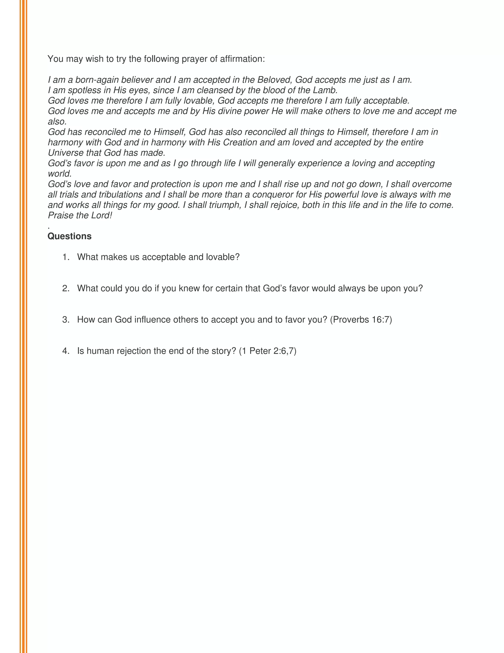You may wish to try the following prayer of affirmation:
I am a born-again believer and I am accepted in the Beloved, God accepts me just as I am.
I am spotless in His eyes, since I am cleansed by the blood of the Lamb.
God loves me therefore I am fully lovable, God accepts me therefore I am fully acceptable.
God loves me and accepts me and by His divine power He will make others to love me and accept me
also.
God has reconciled me to Himself, God has also reconciled all things to Himself, therefore I am in
harmony with God and in harmony with His Creation and am loved and accepted by the entire
Universe that God has made.
God’s favor is upon me and as I go through life I will generally experience a loving and accepting
world.
God’s love and favor and protection is upon me and I shall rise up and not go down, I shall overcome
all trials and tribulations and I shall be more than a conqueror for His powerful love is always with me
and works all things for my good. I shall triumph, I shall rejoice, both in this life and in the life to come.
Praise the Lord!
.
Questions
1. What makes us acceptable and lovable?

2. What could you do if you knew for certain that God’s favor would always be upon you?
3. How can God influence others to accept you and to favor you? (Proverbs 16:7)

4. Is human rejection the end of the story? (1 Peter 2:6,7)

 