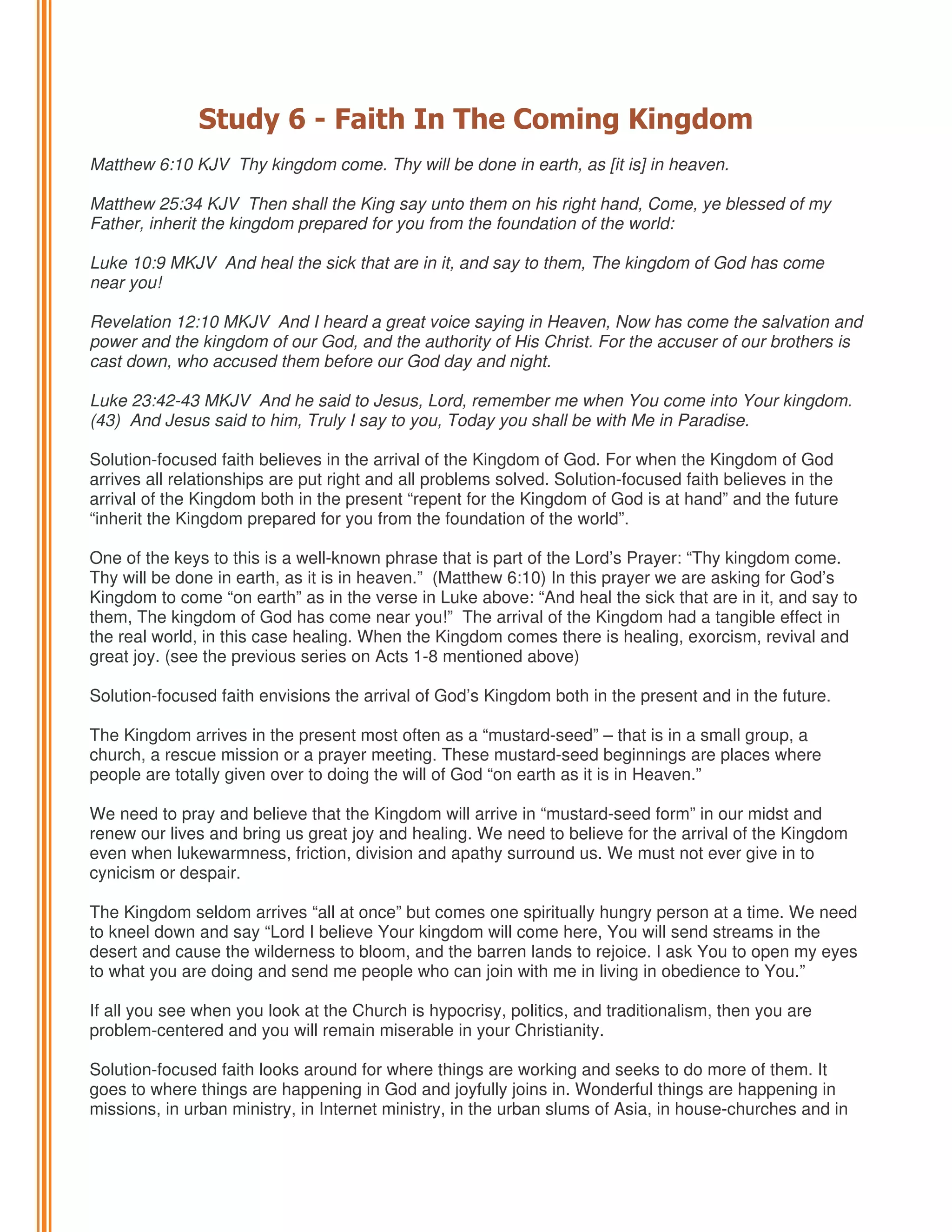Study 6 - Faith In The Coming Kingdom
Matthew 6:10 KJV Thy kingdom come. Thy will be done in earth, as [it is] in heaven.
Matthew 25:34 KJV Then shall the King say unto them on his right hand, Come, ye blessed of my
Father, inherit the kingdom prepared for you from the foundation of the world:
Luke 10:9 MKJV And heal the sick that are in it, and say to them, The kingdom of God has come
near you!
Revelation 12:10 MKJV And I heard a great voice saying in Heaven, Now has come the salvation and
power and the kingdom of our God, and the authority of His Christ. For the accuser of our brothers is
cast down, who accused them before our God day and night.
Luke 23:42-43 MKJV And he said to Jesus, Lord, remember me when You come into Your kingdom.
(43) And Jesus said to him, Truly I say to you, Today you shall be with Me in Paradise.
Solution-focused faith believes in the arrival of the Kingdom of God. For when the Kingdom of God
arrives all relationships are put right and all problems solved. Solution-focused faith believes in the
arrival of the Kingdom both in the present “repent for the Kingdom of God is at hand” and the future
“inherit the Kingdom prepared for you from the foundation of the world”.
One of the keys to this is a well-known phrase that is part of the Lord’s Prayer: “Thy kingdom come.
Thy will be done in earth, as it is in heaven.” (Matthew 6:10) In this prayer we are asking for God’s
Kingdom to come “on earth” as in the verse in Luke above: “And heal the sick that are in it, and say to
them, The kingdom of God has come near you!” The arrival of the Kingdom had a tangible effect in
the real world, in this case healing. When the Kingdom comes there is healing, exorcism, revival and
great joy. (see the previous series on Acts 1-8 mentioned above)
Solution-focused faith envisions the arrival of God’s Kingdom both in the present and in the future.
The Kingdom arrives in the present most often as a “mustard-seed” – that is in a small group, a
church, a rescue mission or a prayer meeting. These mustard-seed beginnings are places where
people are totally given over to doing the will of God “on earth as it is in Heaven.”
We need to pray and believe that the Kingdom will arrive in “mustard-seed form” in our midst and
renew our lives and bring us great joy and healing. We need to believe for the arrival of the Kingdom
even when lukewarmness, friction, division and apathy surround us. We must not ever give in to
cynicism or despair.
The Kingdom seldom arrives “all at once” but comes one spiritually hungry person at a time. We need
to kneel down and say “Lord I believe Your kingdom will come here, You will send streams in the
desert and cause the wilderness to bloom, and the barren lands to rejoice. I ask You to open my eyes
to what you are doing and send me people who can join with me in living in obedience to You.”
If all you see when you look at the Church is hypocrisy, politics, and traditionalism, then you are
problem-centered and you will remain miserable in your Christianity.
Solution-focused faith looks around for where things are working and seeks to do more of them. It
goes to where things are happening in God and joyfully joins in. Wonderful things are happening in
missions, in urban ministry, in Internet ministry, in the urban slums of Asia, in house-churches and in

 