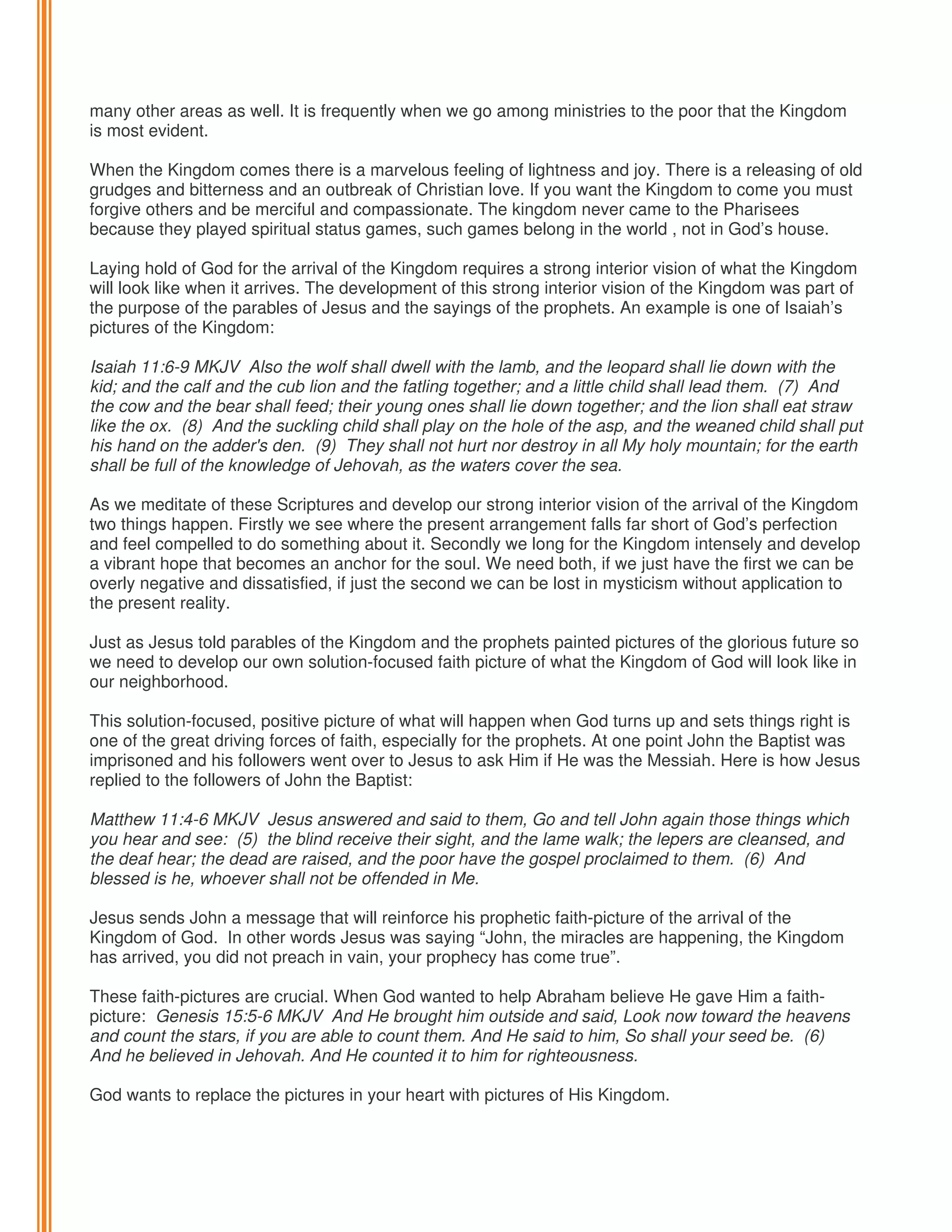 many other areas as well. It is frequently when we go among ministries to the poor that the Kingdom
is most evident.
When the Kingdom comes there is a marvelous feeling of lightness and joy. There is a releasing of old
grudges and bitterness and an outbreak of Christian love. If you want the Kingdom to come you must
forgive others and be merciful and compassionate. The kingdom never came to the Pharisees
because they played spiritual status games, such games belong in the world , not in God’s house.
Laying hold of God for the arrival of the Kingdom requires a strong interior vision of what the Kingdom
will look like when it arrives. The development of this strong interior vision of the Kingdom was part of
the purpose of the parables of Jesus and the sayings of the prophets. An example is one of Isaiah’s
pictures of the Kingdom:
Isaiah 11:6-9 MKJV Also the wolf shall dwell with the lamb, and the leopard shall lie down with the
kid; and the calf and the cub lion and the fatling together; and a little child shall lead them. (7) And
the cow and the bear shall feed; their young ones shall lie down together; and the lion shall eat straw
like the ox. (8) And the suckling child shall play on the hole of the asp, and the weaned child shall put
his hand on the adder's den. (9) They shall not hurt nor destroy in all My holy mountain; for the earth
shall be full of the knowledge of Jehovah, as the waters cover the sea.
As we meditate of these Scriptures and develop our strong interior vision of the arrival of the Kingdom
two things happen. Firstly we see where the present arrangement falls far short of God’s perfection
and feel compelled to do something about it. Secondly we long for the Kingdom intensely and develop
a vibrant hope that becomes an anchor for the soul. We need both, if we just have the first we can be
overly negative and dissatisfied, if just the second we can be lost in mysticism without application to
the present reality.
Just as Jesus told parables of the Kingdom and the prophets painted pictures of the glorious future so
we need to develop our own solution-focused faith picture of what the Kingdom of God will look like in
our neighborhood.
This solution-focused, positive picture of what will happen when God turns up and sets things right is
one of the great driving forces of faith, especially for the prophets. At one point John the Baptist was
imprisoned and his followers went over to Jesus to ask Him if He was the Messiah. Here is how Jesus
replied to the followers of John the Baptist:
Matthew 11:4-6 MKJV Jesus answered and said to them, Go and tell John again those things which
you hear and see: (5) the blind receive their sight, and the lame walk; the lepers are cleansed, and
the deaf hear; the dead are raised, and the poor have the gospel proclaimed to them. (6) And
blessed is he, whoever shall not be offended in Me.
Jesus sends John a message that will reinforce his prophetic faith-picture of the arrival of the
Kingdom of God. In other words Jesus was saying “John, the miracles are happening, the Kingdom
has arrived, you did not preach in vain, your prophecy has come true”.
These faith-pictures are crucial. When God wanted to help Abraham believe He gave Him a faithpicture: Genesis 15:5-6 MKJV And He brought him outside and said, Look now toward the heavens
and count the stars, if you are able to count them. And He said to him, So shall your seed be. (6)
And he believed in Jehovah. And He counted it to him for righteousness.
God wants to replace the pictures in your heart with pictures of His Kingdom.

 