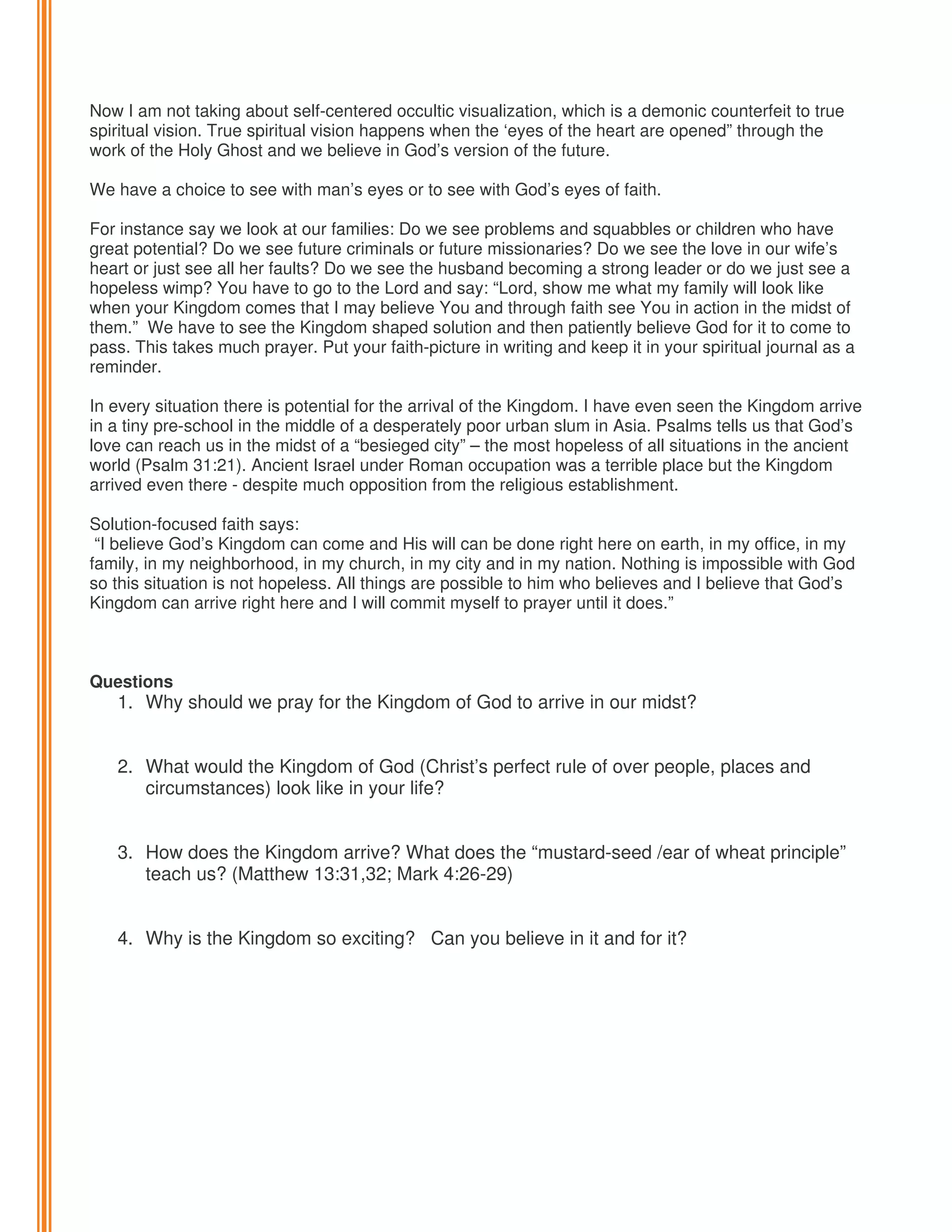 Now I am not taking about self-centered occultic visualization, which is a demonic counterfeit to true
spiritual vision. True spiritual vision happens when the ‘eyes of the heart are opened” through the
work of the Holy Ghost and we believe in God’s version of the future.
We have a choice to see with man’s eyes or to see with God’s eyes of faith.
For instance say we look at our families: Do we see problems and squabbles or children who have
great potential? Do we see future criminals or future missionaries? Do we see the love in our wife’s
heart or just see all her faults? Do we see the husband becoming a strong leader or do we just see a
hopeless wimp? You have to go to the Lord and say: “Lord, show me what my family will look like
when your Kingdom comes that I may believe You and through faith see You in action in the midst of
them.” We have to see the Kingdom shaped solution and then patiently believe God for it to come to
pass. This takes much prayer. Put your faith-picture in writing and keep it in your spiritual journal as a
reminder.
In every situation there is potential for the arrival of the Kingdom. I have even seen the Kingdom arrive
in a tiny pre-school in the middle of a desperately poor urban slum in Asia. Psalms tells us that God’s
love can reach us in the midst of a “besieged city” – the most hopeless of all situations in the ancient
world (Psalm 31:21). Ancient Israel under Roman occupation was a terrible place but the Kingdom
arrived even there - despite much opposition from the religious establishment.
Solution-focused faith says:
“I believe God’s Kingdom can come and His will can be done right here on earth, in my office, in my
family, in my neighborhood, in my church, in my city and in my nation. Nothing is impossible with God
so this situation is not hopeless. All things are possible to him who believes and I believe that God’s
Kingdom can arrive right here and I will commit myself to prayer until it does.”

Questions

1. Why should we pray for the Kingdom of God to arrive in our midst?
2. What would the Kingdom of God (Christ’s perfect rule of over people, places and
circumstances) look like in your life?
3. How does the Kingdom arrive? What does the “mustard-seed /ear of wheat principle”
teach us? (Matthew 13:31,32; Mark 4:26-29)
4. Why is the Kingdom so exciting? Can you believe in it and for it?

 
