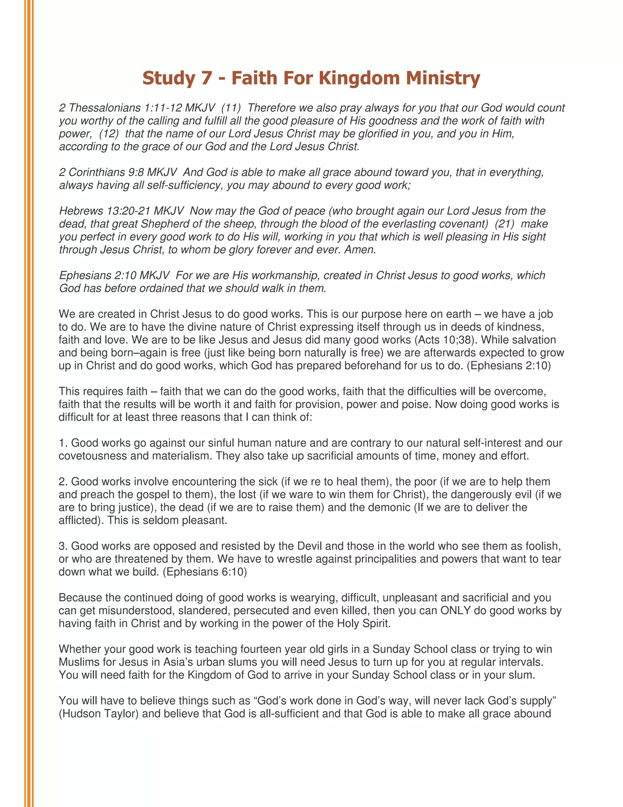 Study 7 - Faith For Kingdom Ministry
2 Thessalonians 1:11-12 MKJV (11) Therefore we also pray always for you that our God would count
you worthy of the calling and fulfill all the good pleasure of His goodness and the work of faith with
power, (12) that the name of our Lord Jesus Christ may be glorified in you, and you in Him,
according to the grace of our God and the Lord Jesus Christ.
2 Corinthians 9:8 MKJV And God is able to make all grace abound toward you, that in everything,
always having all self-sufficiency, you may abound to every good work;
Hebrews 13:20-21 MKJV Now may the God of peace (who brought again our Lord Jesus from the
dead, that great Shepherd of the sheep, through the blood of the everlasting covenant) (21) make
you perfect in every good work to do His will, working in you that which is well pleasing in His sight
through Jesus Christ, to whom be glory forever and ever. Amen.
Ephesians 2:10 MKJV For we are His workmanship, created in Christ Jesus to good works, which
God has before ordained that we should walk in them.
We are created in Christ Jesus to do good works. This is our purpose here on earth – we have a job
to do. We are to have the divine nature of Christ expressing itself through us in deeds of kindness,
faith and love. We are to be like Jesus and Jesus did many good works (Acts 10;38). While salvation
and being born–again is free (just like being born naturally is free) we are afterwards expected to grow
up in Christ and do good works, which God has prepared beforehand for us to do. (Ephesians 2:10)
This requires faith – faith that we can do the good works, faith that the difficulties will be overcome,
faith that the results will be worth it and faith for provision, power and poise. Now doing good works is
difficult for at least three reasons that I can think of:
1. Good works go against our sinful human nature and are contrary to our natural self-interest and our
covetousness and materialism. They also take up sacrificial amounts of time, money and effort.
2. Good works involve encountering the sick (if we re to heal them), the poor (if we are to help them
and preach the gospel to them), the lost (if we ware to win them for Christ), the dangerously evil (if we
are to bring justice), the dead (if we are to raise them) and the demonic (If we are to deliver the
afflicted). This is seldom pleasant.
3. Good works are opposed and resisted by the Devil and those in the world who see them as foolish,
or who are threatened by them. We have to wrestle against principalities and powers that want to tear
down what we build. (Ephesians 6:10)
Because the continued doing of good works is wearying, difficult, unpleasant and sacrificial and you
can get misunderstood, slandered, persecuted and even killed, then you can ONLY do good works by
having faith in Christ and by working in the power of the Holy Spirit.
Whether your good work is teaching fourteen year old girls in a Sunday School class or trying to win
Muslims for Jesus in Asia’s urban slums you will need Jesus to turn up for you at regular intervals.
You will need faith for the Kingdom of God to arrive in your Sunday School class or in your slum.
You will have to believe things such as “God’s work done in God’s way, will never lack God’s supply”
(Hudson Taylor) and believe that God is all-sufficient and that God is able to make all grace abound

 