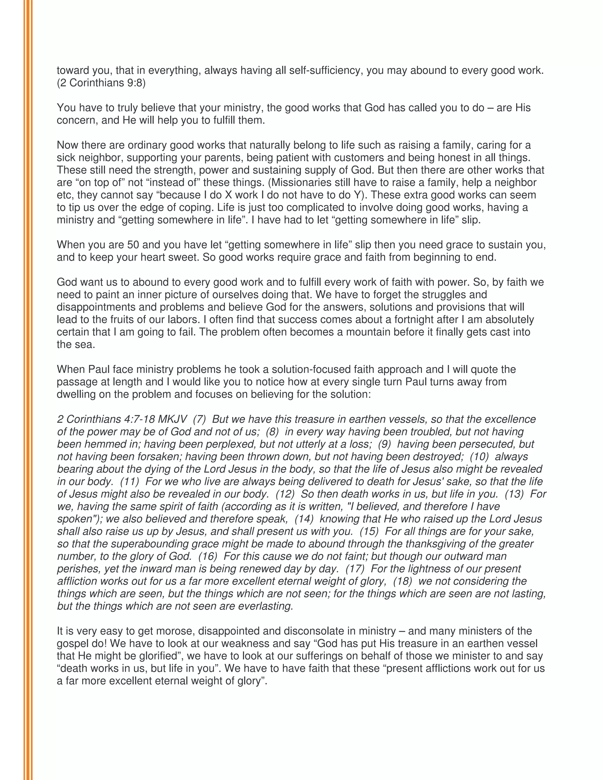 toward you, that in everything, always having all self-sufficiency, you may abound to every good work.
(2 Corinthians 9:8)
You have to truly believe that your ministry, the good works that God has called you to do – are His
concern, and He will help you to fulfill them.
Now there are ordinary good works that naturally belong to life such as raising a family, caring for a
sick neighbor, supporting your parents, being patient with customers and being honest in all things.
These still need the strength, power and sustaining supply of God. But then there are other works that
are “on top of” not “instead of” these things. (Missionaries still have to raise a family, help a neighbor
etc, they cannot say “because I do X work I do not have to do Y). These extra good works can seem
to tip us over the edge of coping. Life is just too complicated to involve doing good works, having a
ministry and “getting somewhere in life”. I have had to let “getting somewhere in life” slip.
When you are 50 and you have let “getting somewhere in life” slip then you need grace to sustain you,
and to keep your heart sweet. So good works require grace and faith from beginning to end.
God want us to abound to every good work and to fulfill every work of faith with power. So, by faith we
need to paint an inner picture of ourselves doing that. We have to forget the struggles and
disappointments and problems and believe God for the answers, solutions and provisions that will
lead to the fruits of our labors. I often find that success comes about a fortnight after I am absolutely
certain that I am going to fail. The problem often becomes a mountain before it finally gets cast into
the sea.
When Paul face ministry problems he took a solution-focused faith approach and I will quote the
passage at length and I would like you to notice how at every single turn Paul turns away from
dwelling on the problem and focuses on believing for the solution:
2 Corinthians 4:7-18 MKJV (7) But we have this treasure in earthen vessels, so that the excellence
of the power may be of God and not of us; (8) in every way having been troubled, but not having
been hemmed in; having been perplexed, but not utterly at a loss; (9) having been persecuted, but
not having been forsaken; having been thrown down, but not having been destroyed; (10) always
bearing about the dying of the Lord Jesus in the body, so that the life of Jesus also might be revealed
in our body. (11) For we who live are always being delivered to death for Jesus' sake, so that the life
of Jesus might also be revealed in our body. (12) So then death works in us, but life in you. (13) For
we, having the same spirit of faith (according as it is written, "I believed, and therefore I have
spoken"); we also believed and therefore speak, (14) knowing that He who raised up the Lord Jesus
shall also raise us up by Jesus, and shall present us with you. (15) For all things are for your sake,
so that the superabounding grace might be made to abound through the thanksgiving of the greater
number, to the glory of God. (16) For this cause we do not faint; but though our outward man
perishes, yet the inward man is being renewed day by day. (17) For the lightness of our present
affliction works out for us a far more excellent eternal weight of glory, (18) we not considering the
things which are seen, but the things which are not seen; for the things which are seen are not lasting,
but the things which are not seen are everlasting.
It is very easy to get morose, disappointed and disconsolate in ministry – and many ministers of the
gospel do! We have to look at our weakness and say “God has put His treasure in an earthen vessel
that He might be glorified”, we have to look at our sufferings on behalf of those we minister to and say
“death works in us, but life in you”. We have to have faith that these “present afflictions work out for us
a far more excellent eternal weight of glory”.

 