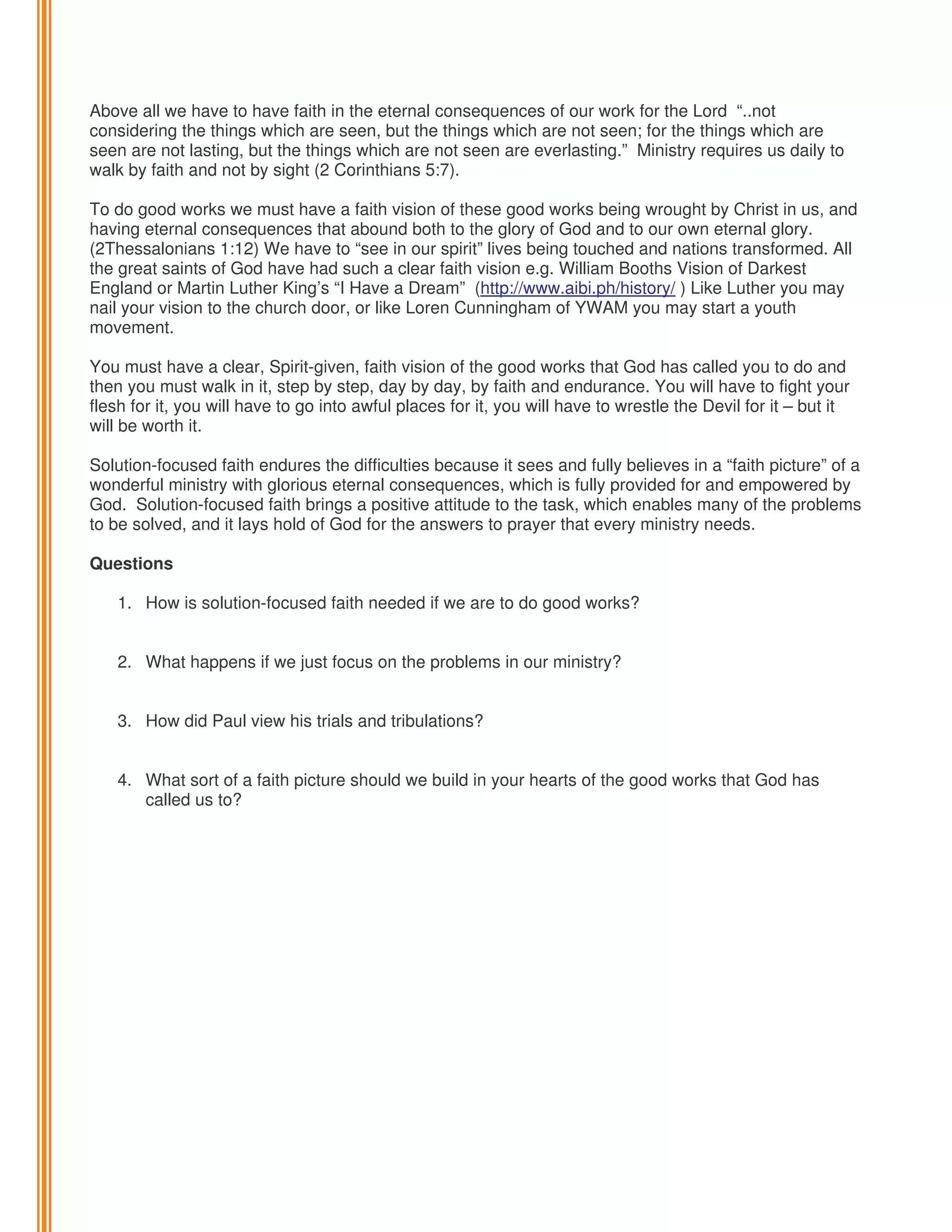 Above all we have to have faith in the eternal consequences of our work for the Lord “..not
considering the things which are seen, but the things which are not seen; for the things which are
seen are not lasting, but the things which are not seen are everlasting.” Ministry requires us daily to
walk by faith and not by sight (2 Corinthians 5:7).
To do good works we must have a faith vision of these good works being wrought by Christ in us, and
having eternal consequences that abound both to the glory of God and to our own eternal glory.
(2Thessalonians 1:12) We have to “see in our spirit” lives being touched and nations transformed. All
the great saints of God have had such a clear faith vision e.g. William Booths Vision of Darkest
England or Martin Luther King’s “I Have a Dream” (http://www.aibi.ph/history/ ) Like Luther you may
nail your vision to the church door, or like Loren Cunningham of YWAM you may start a youth
movement.
You must have a clear, Spirit-given, faith vision of the good works that God has called you to do and
then you must walk in it, step by step, day by day, by faith and endurance. You will have to fight your
flesh for it, you will have to go into awful places for it, you will have to wrestle the Devil for it – but it
will be worth it.
Solution-focused faith endures the difficulties because it sees and fully believes in a “faith picture” of a
wonderful ministry with glorious eternal consequences, which is fully provided for and empowered by
God. Solution-focused faith brings a positive attitude to the task, which enables many of the problems
to be solved, and it lays hold of God for the answers to prayer that every ministry needs.
Questions
1. How is solution-focused faith needed if we are to do good works?

2. What happens if we just focus on the problems in our ministry?
3. How did Paul view his trials and tribulations?

4. What sort of a faith picture should we build in your hearts of the good works that God has
called us to?

 