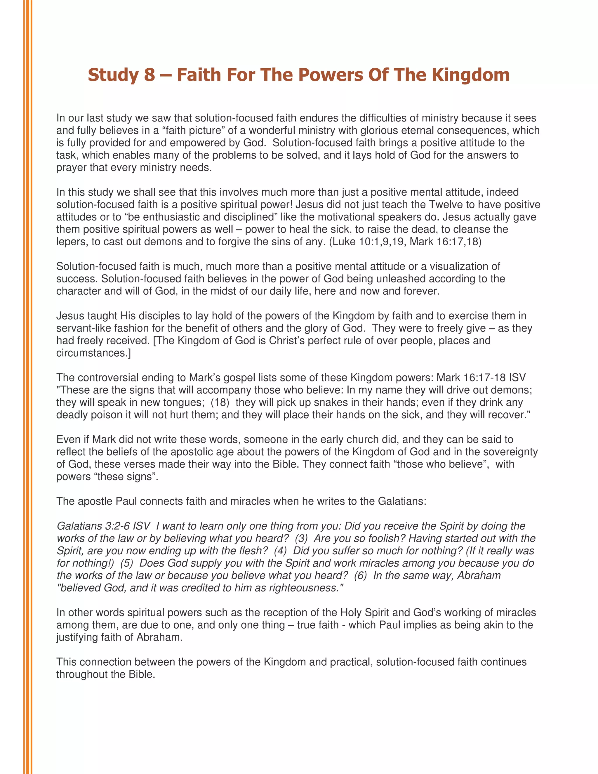 Study 8 – Faith For The Powers Of The Kingdom
In our last study we saw that solution-focused faith endures the difficulties of ministry because it sees
and fully believes in a “faith picture” of a wonderful ministry with glorious eternal consequences, which
is fully provided for and empowered by God. Solution-focused faith brings a positive attitude to the
task, which enables many of the problems to be solved, and it lays hold of God for the answers to
prayer that every ministry needs.
In this study we shall see that this involves much more than just a positive mental attitude, indeed
solution-focused faith is a positive spiritual power! Jesus did not just teach the Twelve to have positive
attitudes or to “be enthusiastic and disciplined” like the motivational speakers do. Jesus actually gave
them positive spiritual powers as well – power to heal the sick, to raise the dead, to cleanse the
lepers, to cast out demons and to forgive the sins of any. (Luke 10:1,9,19, Mark 16:17,18)
Solution-focused faith is much, much more than a positive mental attitude or a visualization of
success. Solution-focused faith believes in the power of God being unleashed according to the
character and will of God, in the midst of our daily life, here and now and forever.
Jesus taught His disciples to lay hold of the powers of the Kingdom by faith and to exercise them in
servant-like fashion for the benefit of others and the glory of God. They were to freely give – as they
had freely received. [The Kingdom of God is Christ’s perfect rule of over people, places and
circumstances.]
The controversial ending to Mark’s gospel lists some of these Kingdom powers: Mark 16:17-18 ISV
"These are the signs that will accompany those who believe: In my name they will drive out demons;
they will speak in new tongues; (18) they will pick up snakes in their hands; even if they drink any
deadly poison it will not hurt them; and they will place their hands on the sick, and they will recover."
Even if Mark did not write these words, someone in the early church did, and they can be said to
reflect the beliefs of the apostolic age about the powers of the Kingdom of God and in the sovereignty
of God, these verses made their way into the Bible. They connect faith “those who believe”, with
powers “these signs”.
The apostle Paul connects faith and miracles when he writes to the Galatians:
Galatians 3:2-6 ISV I want to learn only one thing from you: Did you receive the Spirit by doing the
works of the law or by believing what you heard? (3) Are you so foolish? Having started out with the
Spirit, are you now ending up with the flesh? (4) Did you suffer so much for nothing? (If it really was
for nothing!) (5) Does God supply you with the Spirit and work miracles among you because you do
the works of the law or because you believe what you heard? (6) In the same way, Abraham
"believed God, and it was credited to him as righteousness."
In other words spiritual powers such as the reception of the Holy Spirit and God’s working of miracles
among them, are due to one, and only one thing – true faith - which Paul implies as being akin to the
justifying faith of Abraham.
This connection between the powers of the Kingdom and practical, solution-focused faith continues
throughout the Bible.

 