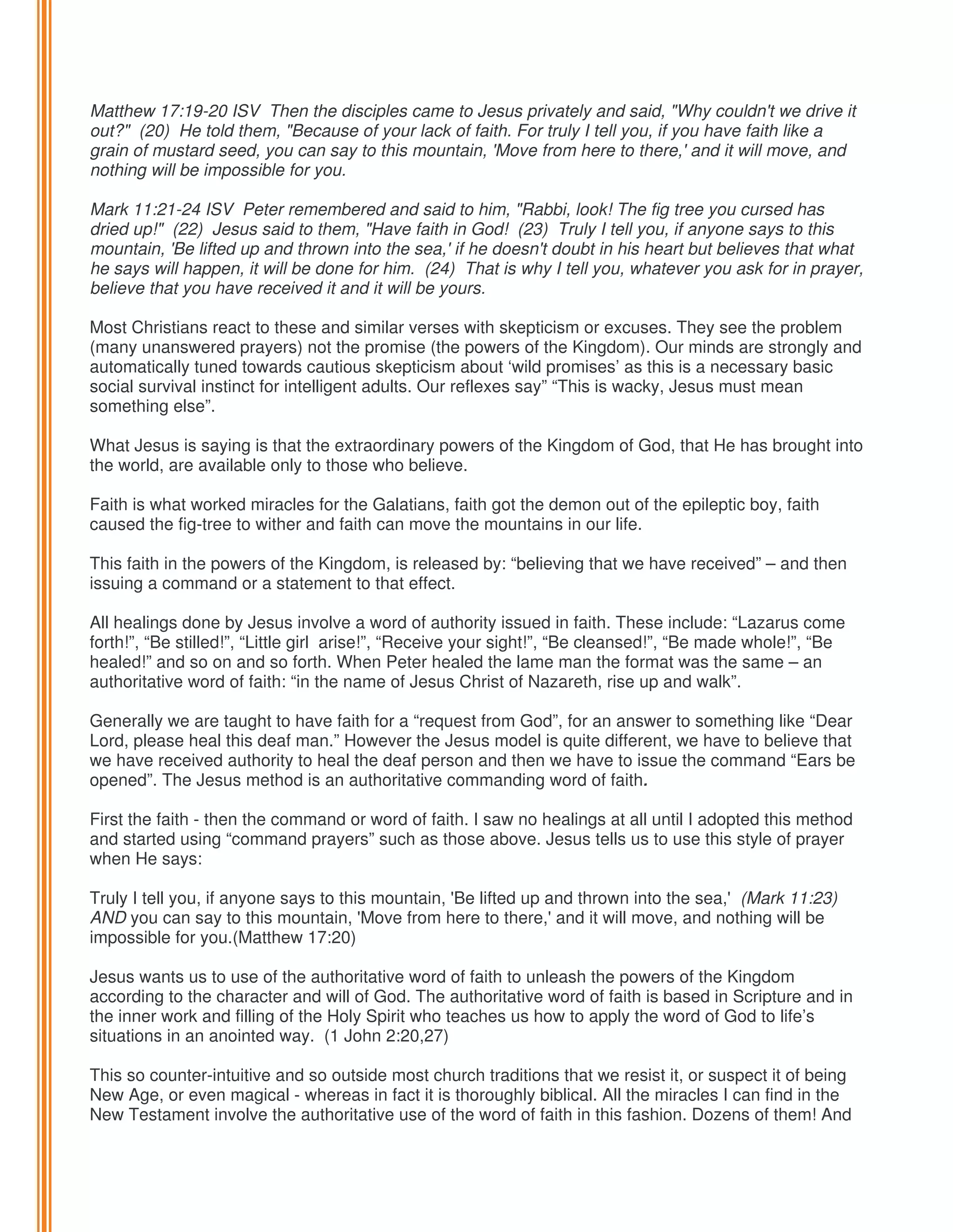 Matthew 17:19-20 ISV Then the disciples came to Jesus privately and said, "Why couldn't we drive it
out?" (20) He told them, "Because of your lack of faith. For truly I tell you, if you have faith like a
grain of mustard seed, you can say to this mountain, 'Move from here to there,' and it will move, and
nothing will be impossible for you.
Mark 11:21-24 ISV Peter remembered and said to him, "Rabbi, look! The fig tree you cursed has
dried up!" (22) Jesus said to them, "Have faith in God! (23) Truly I tell you, if anyone says to this
mountain, 'Be lifted up and thrown into the sea,' if he doesn't doubt in his heart but believes that what
he says will happen, it will be done for him. (24) That is why I tell you, whatever you ask for in prayer,
believe that you have received it and it will be yours.
Most Christians react to these and similar verses with skepticism or excuses. They see the problem
(many unanswered prayers) not the promise (the powers of the Kingdom). Our minds are strongly and
automatically tuned towards cautious skepticism about ‘wild promises’ as this is a necessary basic
social survival instinct for intelligent adults. Our reflexes say” “This is wacky, Jesus must mean
something else”.
What Jesus is saying is that the extraordinary powers of the Kingdom of God, that He has brought into
the world, are available only to those who believe.
Faith is what worked miracles for the Galatians, faith got the demon out of the epileptic boy, faith
caused the fig-tree to wither and faith can move the mountains in our life.
This faith in the powers of the Kingdom, is released by: “believing that we have received” – and then
issuing a command or a statement to that effect.
All healings done by Jesus involve a word of authority issued in faith. These include: “Lazarus come
forth!”, “Be stilled!”, “Little girl arise!”, “Receive your sight!”, “Be cleansed!”, “Be made whole!”, “Be
healed!” and so on and so forth. When Peter healed the lame man the format was the same – an
authoritative word of faith: “in the name of Jesus Christ of Nazareth, rise up and walk”.
Generally we are taught to have faith for a “request from God”, for an answer to something like “Dear
Lord, please heal this deaf man.” However the Jesus model is quite different, we have to believe that
we have received authority to heal the deaf person and then we have to issue the command “Ears be
opened”. The Jesus method is an authoritative commanding word of faith.
First the faith - then the command or word of faith. I saw no healings at all until I adopted this method
and started using “command prayers” such as those above. Jesus tells us to use this style of prayer
when He says:
Truly I tell you, if anyone says to this mountain, 'Be lifted up and thrown into the sea,' (Mark 11:23)
AND you can say to this mountain, 'Move from here to there,' and it will move, and nothing will be
impossible for you.(Matthew 17:20)
Jesus wants us to use of the authoritative word of faith to unleash the powers of the Kingdom
according to the character and will of God. The authoritative word of faith is based in Scripture and in
the inner work and filling of the Holy Spirit who teaches us how to apply the word of God to life’s
situations in an anointed way. (1 John 2:20,27)
This so counter-intuitive and so outside most church traditions that we resist it, or suspect it of being
New Age, or even magical - whereas in fact it is thoroughly biblical. All the miracles I can find in the
New Testament involve the authoritative use of the word of faith in this fashion. Dozens of them! And

 