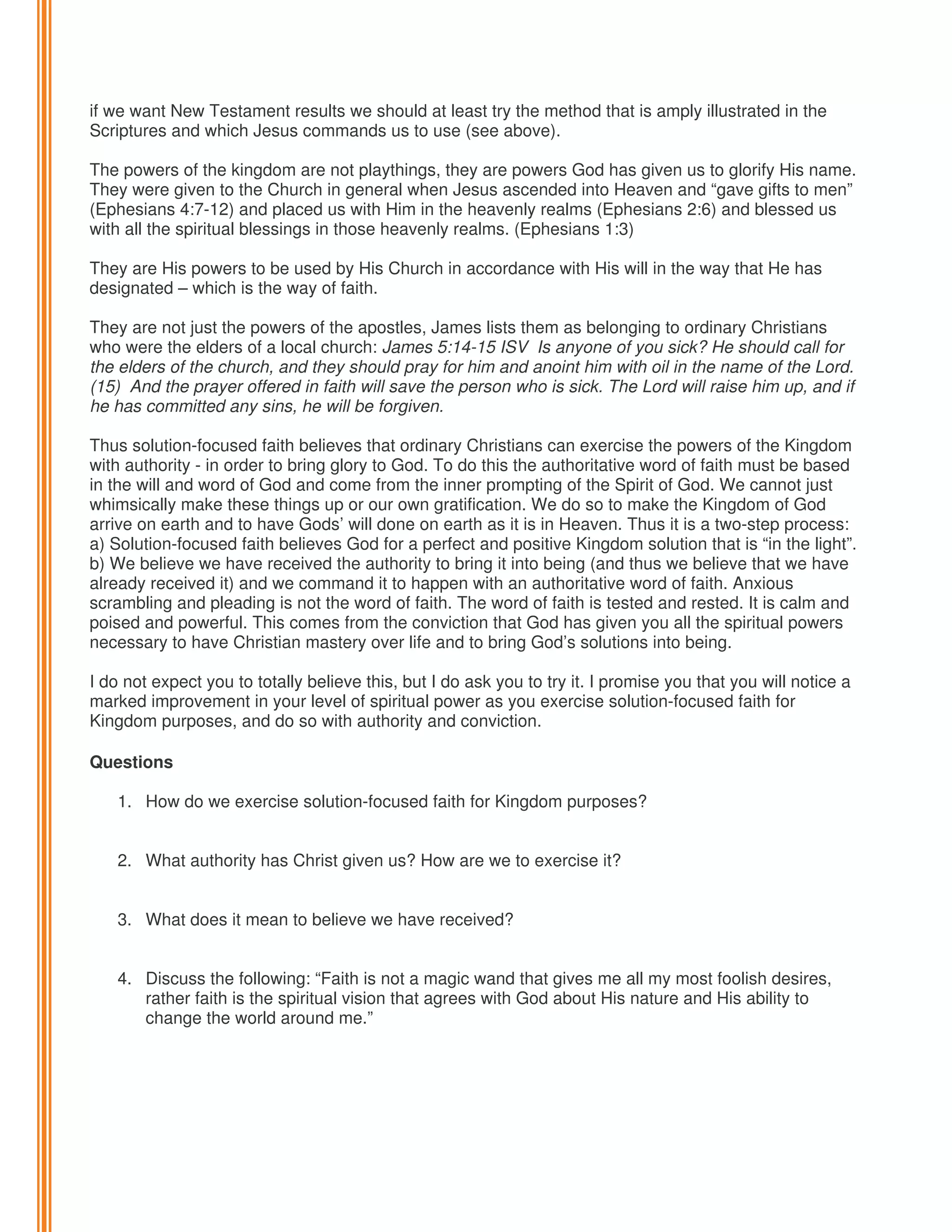 if we want New Testament results we should at least try the method that is amply illustrated in the
Scriptures and which Jesus commands us to use (see above).
The powers of the kingdom are not playthings, they are powers God has given us to glorify His name.
They were given to the Church in general when Jesus ascended into Heaven and “gave gifts to men”
(Ephesians 4:7-12) and placed us with Him in the heavenly realms (Ephesians 2:6) and blessed us
with all the spiritual blessings in those heavenly realms. (Ephesians 1:3)
They are His powers to be used by His Church in accordance with His will in the way that He has
designated – which is the way of faith.
They are not just the powers of the apostles, James lists them as belonging to ordinary Christians
who were the elders of a local church: James 5:14-15 ISV Is anyone of you sick? He should call for
the elders of the church, and they should pray for him and anoint him with oil in the name of the Lord.
(15) And the prayer offered in faith will save the person who is sick. The Lord will raise him up, and if
he has committed any sins, he will be forgiven.
Thus solution-focused faith believes that ordinary Christians can exercise the powers of the Kingdom
with authority - in order to bring glory to God. To do this the authoritative word of faith must be based
in the will and word of God and come from the inner prompting of the Spirit of God. We cannot just
whimsically make these things up or our own gratification. We do so to make the Kingdom of God
arrive on earth and to have Gods’ will done on earth as it is in Heaven. Thus it is a two-step process:
a) Solution-focused faith believes God for a perfect and positive Kingdom solution that is “in the light”.
b) We believe we have received the authority to bring it into being (and thus we believe that we have
already received it) and we command it to happen with an authoritative word of faith. Anxious
scrambling and pleading is not the word of faith. The word of faith is tested and rested. It is calm and
poised and powerful. This comes from the conviction that God has given you all the spiritual powers
necessary to have Christian mastery over life and to bring God’s solutions into being.
I do not expect you to totally believe this, but I do ask you to try it. I promise you that you will notice a
marked improvement in your level of spiritual power as you exercise solution-focused faith for
Kingdom purposes, and do so with authority and conviction.
Questions
1. How do we exercise solution-focused faith for Kingdom purposes?
2. What authority has Christ given us? How are we to exercise it?

3. What does it mean to believe we have received?
4. Discuss the following: “Faith is not a magic wand that gives me all my most foolish desires,
rather faith is the spiritual vision that agrees with God about His nature and His ability to
change the world around me.”

 