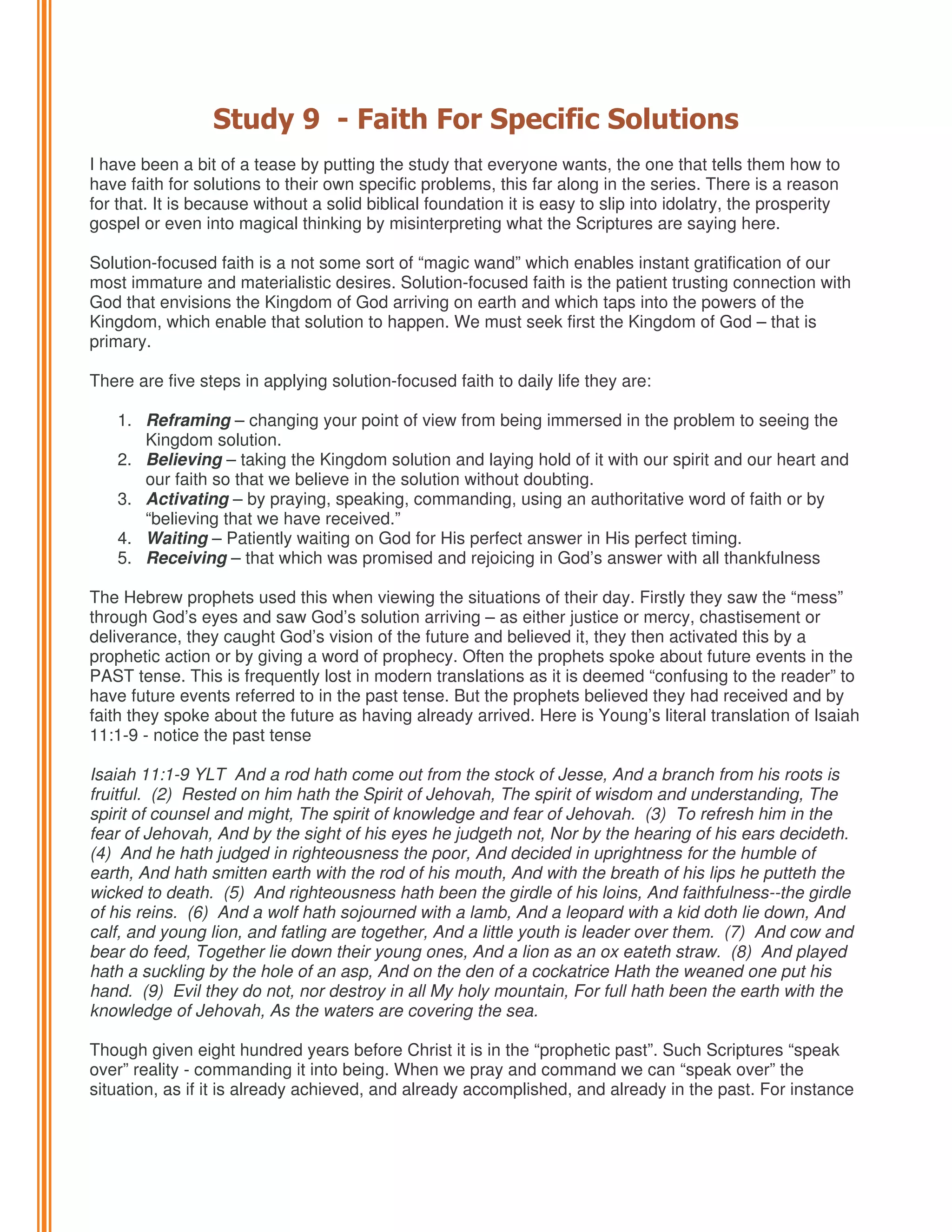 Study 9 - Faith For Specific Solutions
I have been a bit of a tease by putting the study that everyone wants, the one that tells them how to
have faith for solutions to their own specific problems, this far along in the series. There is a reason
for that. It is because without a solid biblical foundation it is easy to slip into idolatry, the prosperity
gospel or even into magical thinking by misinterpreting what the Scriptures are saying here.
Solution-focused faith is a not some sort of “magic wand” which enables instant gratification of our
most immature and materialistic desires. Solution-focused faith is the patient trusting connection with
God that envisions the Kingdom of God arriving on earth and which taps into the powers of the
Kingdom, which enable that solution to happen. We must seek first the Kingdom of God – that is
primary.
There are five steps in applying solution-focused faith to daily life they are:
1. Reframing – changing your point of view from being immersed in the problem to seeing the
Kingdom solution.
2. Believing – taking the Kingdom solution and laying hold of it with our spirit and our heart and
our faith so that we believe in the solution without doubting.
3. Activating – by praying, speaking, commanding, using an authoritative word of faith or by
“believing that we have received.”
4. Waiting – Patiently waiting on God for His perfect answer in His perfect timing.
5. Receiving – that which was promised and rejoicing in God’s answer with all thankfulness
The Hebrew prophets used this when viewing the situations of their day. Firstly they saw the “mess”
through God’s eyes and saw God’s solution arriving – as either justice or mercy, chastisement or
deliverance, they caught God’s vision of the future and believed it, they then activated this by a
prophetic action or by giving a word of prophecy. Often the prophets spoke about future events in the
PAST tense. This is frequently lost in modern translations as it is deemed “confusing to the reader” to
have future events referred to in the past tense. But the prophets believed they had received and by
faith they spoke about the future as having already arrived. Here is Young’s literal translation of Isaiah
11:1-9 - notice the past tense
Isaiah 11:1-9 YLT And a rod hath come out from the stock of Jesse, And a branch from his roots is
fruitful. (2) Rested on him hath the Spirit of Jehovah, The spirit of wisdom and understanding, The
spirit of counsel and might, The spirit of knowledge and fear of Jehovah. (3) To refresh him in the
fear of Jehovah, And by the sight of his eyes he judgeth not, Nor by the hearing of his ears decideth.
(4) And he hath judged in righteousness the poor, And decided in uprightness for the humble of
earth, And hath smitten earth with the rod of his mouth, And with the breath of his lips he putteth the
wicked to death. (5) And righteousness hath been the girdle of his loins, And faithfulness--the girdle
of his reins. (6) And a wolf hath sojourned with a lamb, And a leopard with a kid doth lie down, And
calf, and young lion, and fatling are together, And a little youth is leader over them. (7) And cow and
bear do feed, Together lie down their young ones, And a lion as an ox eateth straw. (8) And played
hath a suckling by the hole of an asp, And on the den of a cockatrice Hath the weaned one put his
hand. (9) Evil they do not, nor destroy in all My holy mountain, For full hath been the earth with the
knowledge of Jehovah, As the waters are covering the sea.
Though given eight hundred years before Christ it is in the “prophetic past”. Such Scriptures “speak
over” reality - commanding it into being. When we pray and command we can “speak over” the
situation, as if it is already achieved, and already accomplished, and already in the past. For instance

 