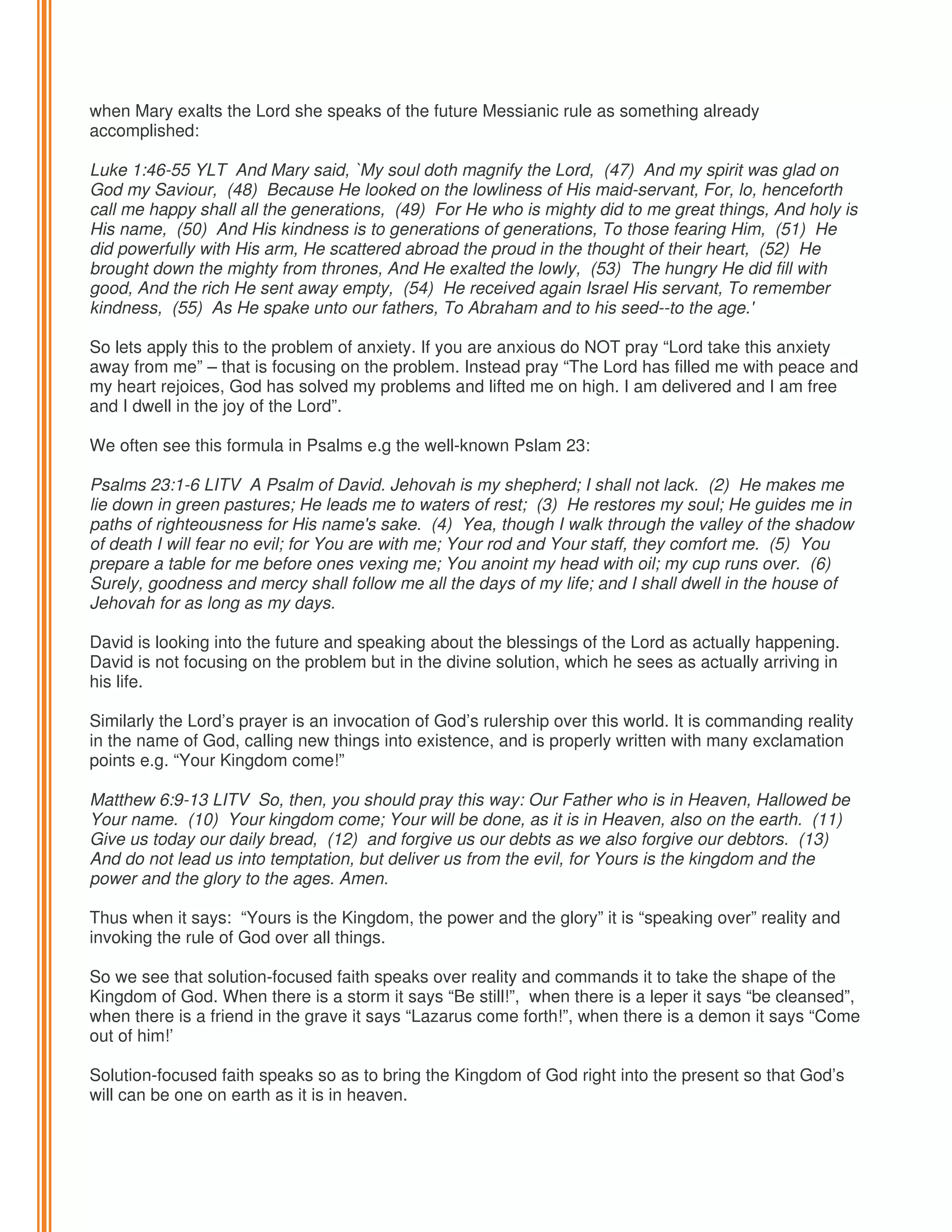 when Mary exalts the Lord she speaks of the future Messianic rule as something already
accomplished:
Luke 1:46-55 YLT And Mary said, `My soul doth magnify the Lord, (47) And my spirit was glad on
God my Saviour, (48) Because He looked on the lowliness of His maid-servant, For, lo, henceforth
call me happy shall all the generations, (49) For He who is mighty did to me great things, And holy is
His name, (50) And His kindness is to generations of generations, To those fearing Him, (51) He
did powerfully with His arm, He scattered abroad the proud in the thought of their heart, (52) He
brought down the mighty from thrones, And He exalted the lowly, (53) The hungry He did fill with
good, And the rich He sent away empty, (54) He received again Israel His servant, To remember
kindness, (55) As He spake unto our fathers, To Abraham and to his seed--to the age.'
So lets apply this to the problem of anxiety. If you are anxious do NOT pray “Lord take this anxiety
away from me” – that is focusing on the problem. Instead pray “The Lord has filled me with peace and
my heart rejoices, God has solved my problems and lifted me on high. I am delivered and I am free
and I dwell in the joy of the Lord”.
We often see this formula in Psalms e.g the well-known Pslam 23:
Psalms 23:1-6 LITV A Psalm of David. Jehovah is my shepherd; I shall not lack. (2) He makes me
lie down in green pastures; He leads me to waters of rest; (3) He restores my soul; He guides me in
paths of righteousness for His name's sake. (4) Yea, though I walk through the valley of the shadow
of death I will fear no evil; for You are with me; Your rod and Your staff, they comfort me. (5) You
prepare a table for me before ones vexing me; You anoint my head with oil; my cup runs over. (6)
Surely, goodness and mercy shall follow me all the days of my life; and I shall dwell in the house of
Jehovah for as long as my days.
David is looking into the future and speaking about the blessings of the Lord as actually happening.
David is not focusing on the problem but in the divine solution, which he sees as actually arriving in
his life.
Similarly the Lord’s prayer is an invocation of God’s rulership over this world. It is commanding reality
in the name of God, calling new things into existence, and is properly written with many exclamation
points e.g. “Your Kingdom come!”
Matthew 6:9-13 LITV So, then, you should pray this way: Our Father who is in Heaven, Hallowed be
Your name. (10) Your kingdom come; Your will be done, as it is in Heaven, also on the earth. (11)
Give us today our daily bread, (12) and forgive us our debts as we also forgive our debtors. (13)
And do not lead us into temptation, but deliver us from the evil, for Yours is the kingdom and the
power and the glory to the ages. Amen.
Thus when it says: “Yours is the Kingdom, the power and the glory” it is “speaking over” reality and
invoking the rule of God over all things.
So we see that solution-focused faith speaks over reality and commands it to take the shape of the
Kingdom of God. When there is a storm it says “Be still!”, when there is a leper it says “be cleansed”,
when there is a friend in the grave it says “Lazarus come forth!”, when there is a demon it says “Come
out of him!’
Solution-focused faith speaks so as to bring the Kingdom of God right into the present so that God’s
will can be one on earth as it is in heaven.

 