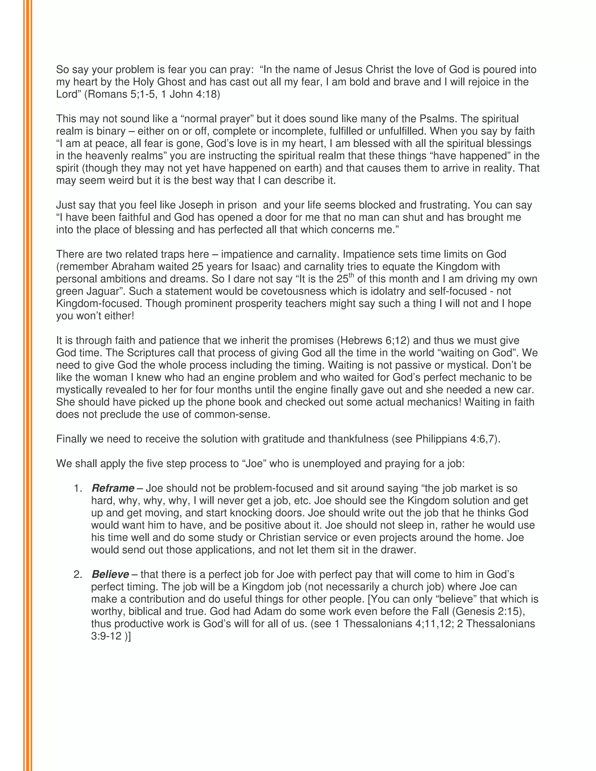 So say your problem is fear you can pray: “In the name of Jesus Christ the love of God is poured into
my heart by the Holy Ghost and has cast out all my fear, I am bold and brave and I will rejoice in the
Lord” (Romans 5;1-5, 1 John 4:18)
This may not sound like a “normal prayer” but it does sound like many of the Psalms. The spiritual
realm is binary – either on or off, complete or incomplete, fulfilled or unfulfilled. When you say by faith
“I am at peace, all fear is gone, God’s love is in my heart, I am blessed with all the spiritual blessings
in the heavenly realms” you are instructing the spiritual realm that these things “have happened” in the
spirit (though they may not yet have happened on earth) and that causes them to arrive in reality. That
may seem weird but it is the best way that I can describe it.
Just say that you feel like Joseph in prison and your life seems blocked and frustrating. You can say
“I have been faithful and God has opened a door for me that no man can shut and has brought me
into the place of blessing and has perfected all that which concerns me.”
There are two related traps here – impatience and carnality. Impatience sets time limits on God
(remember Abraham waited 25 years for Isaac) and carnality tries to equate the Kingdom with
personal ambitions and dreams. So I dare not say “It is the 25th of this month and I am driving my own
green Jaguar”. Such a statement would be covetousness which is idolatry and self-focused - not
Kingdom-focused. Though prominent prosperity teachers might say such a thing I will not and I hope
you won’t either!
It is through faith and patience that we inherit the promises (Hebrews 6;12) and thus we must give
God time. The Scriptures call that process of giving God all the time in the world “waiting on God”. We
need to give God the whole process including the timing. Waiting is not passive or mystical. Don’t be
like the woman I knew who had an engine problem and who waited for God’s perfect mechanic to be
mystically revealed to her for four months until the engine finally gave out and she needed a new car.
She should have picked up the phone book and checked out some actual mechanics! Waiting in faith
does not preclude the use of common-sense.
Finally we need to receive the solution with gratitude and thankfulness (see Philippians 4:6,7).
We shall apply the five step process to “Joe” who is unemployed and praying for a job:
1. Reframe – Joe should not be problem-focused and sit around saying “the job market is so
hard, why, why, why, I will never get a job, etc. Joe should see the Kingdom solution and get
up and get moving, and start knocking doors. Joe should write out the job that he thinks God
would want him to have, and be positive about it. Joe should not sleep in, rather he would use
his time well and do some study or Christian service or even projects around the home. Joe
would send out those applications, and not let them sit in the drawer.
2. Believe – that there is a perfect job for Joe with perfect pay that will come to him in God’s
perfect timing. The job will be a Kingdom job (not necessarily a church job) where Joe can
make a contribution and do useful things for other people. [You can only “believe” that which is
worthy, biblical and true. God had Adam do some work even before the Fall (Genesis 2:15),
thus productive work is God’s will for all of us. (see 1 Thessalonians 4;11,12; 2 Thessalonians
3:9-12 )]

 
