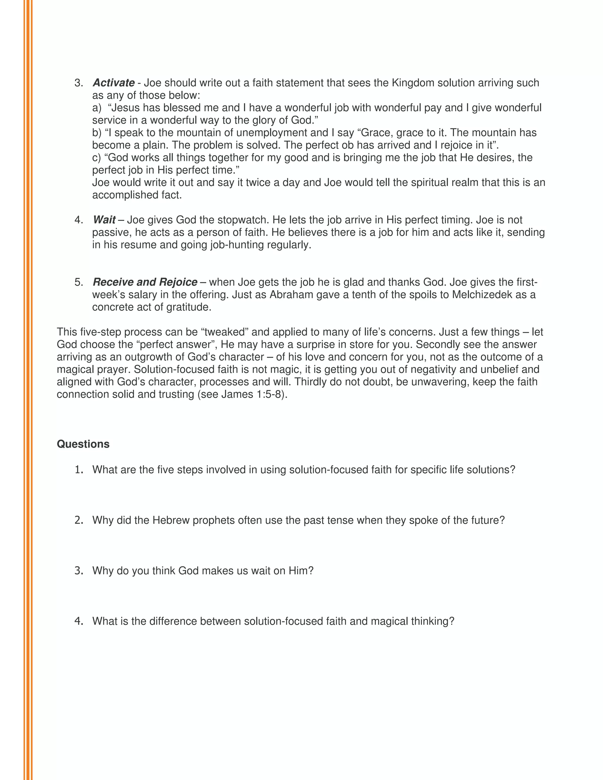 3. Activate - Joe should write out a faith statement that sees the Kingdom solution arriving such
as any of those below:
a) “Jesus has blessed me and I have a wonderful job with wonderful pay and I give wonderful
service in a wonderful way to the glory of God.”
b) “I speak to the mountain of unemployment and I say “Grace, grace to it. The mountain has
become a plain. The problem is solved. The perfect ob has arrived and I rejoice in it”.
c) “God works all things together for my good and is bringing me the job that He desires, the
perfect job in His perfect time.”
Joe would write it out and say it twice a day and Joe would tell the spiritual realm that this is an
accomplished fact.
4. Wait – Joe gives God the stopwatch. He lets the job arrive in His perfect timing. Joe is not
passive, he acts as a person of faith. He believes there is a job for him and acts like it, sending
in his resume and going job-hunting regularly.

5. Receive and Rejoice – when Joe gets the job he is glad and thanks God. Joe gives the firstweek’s salary in the offering. Just as Abraham gave a tenth of the spoils to Melchizedek as a
concrete act of gratitude.
This five-step process can be “tweaked” and applied to many of life’s concerns. Just a few things – let
God choose the “perfect answer”, He may have a surprise in store for you. Secondly see the answer
arriving as an outgrowth of God’s character – of his love and concern for you, not as the outcome of a
magical prayer. Solution-focused faith is not magic, it is getting you out of negativity and unbelief and
aligned with God’s character, processes and will. Thirdly do not doubt, be unwavering, keep the faith
connection solid and trusting (see James 1:5-8).

Questions
1. What are the five steps involved in using solution-focused faith for specific life solutions?

2. Why did the Hebrew prophets often use the past tense when they spoke of the future?

3. Why do you think God makes us wait on Him?

4. What is the difference between solution-focused faith and magical thinking?

 