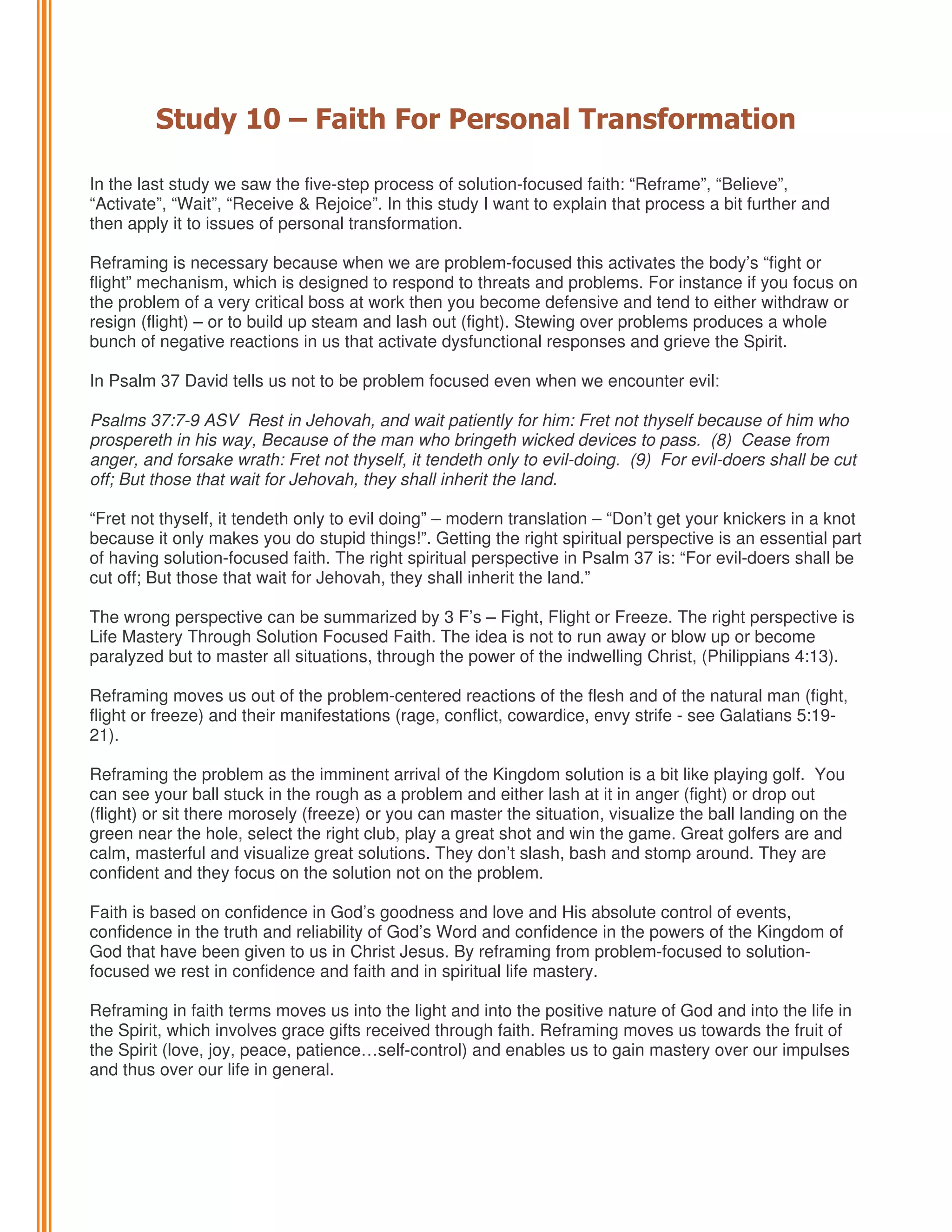 Study 10 – Faith For Personal Transformation
In the last study we saw the five-step process of solution-focused faith: “Reframe”, “Believe”,
“Activate”, “Wait”, “Receive & Rejoice”. In this study I want to explain that process a bit further and
then apply it to issues of personal transformation.
Reframing is necessary because when we are problem-focused this activates the body’s “fight or
flight” mechanism, which is designed to respond to threats and problems. For instance if you focus on
the problem of a very critical boss at work then you become defensive and tend to either withdraw or
resign (flight) – or to build up steam and lash out (fight). Stewing over problems produces a whole
bunch of negative reactions in us that activate dysfunctional responses and grieve the Spirit.
In Psalm 37 David tells us not to be problem focused even when we encounter evil:
Psalms 37:7-9 ASV Rest in Jehovah, and wait patiently for him: Fret not thyself because of him who
prospereth in his way, Because of the man who bringeth wicked devices to pass. (8) Cease from
anger, and forsake wrath: Fret not thyself, it tendeth only to evil-doing. (9) For evil-doers shall be cut
off; But those that wait for Jehovah, they shall inherit the land.
“Fret not thyself, it tendeth only to evil doing” – modern translation – “Don’t get your knickers in a knot
because it only makes you do stupid things!”. Getting the right spiritual perspective is an essential part
of having solution-focused faith. The right spiritual perspective in Psalm 37 is: “For evil-doers shall be
cut off; But those that wait for Jehovah, they shall inherit the land.”
The wrong perspective can be summarized by 3 F’s – Fight, Flight or Freeze. The right perspective is
Life Mastery Through Solution Focused Faith. The idea is not to run away or blow up or become
paralyzed but to master all situations, through the power of the indwelling Christ, (Philippians 4:13).
Reframing moves us out of the problem-centered reactions of the flesh and of the natural man (fight,
flight or freeze) and their manifestations (rage, conflict, cowardice, envy strife - see Galatians 5:1921).
Reframing the problem as the imminent arrival of the Kingdom solution is a bit like playing golf. You
can see your ball stuck in the rough as a problem and either lash at it in anger (fight) or drop out
(flight) or sit there morosely (freeze) or you can master the situation, visualize the ball landing on the
green near the hole, select the right club, play a great shot and win the game. Great golfers are and
calm, masterful and visualize great solutions. They don’t slash, bash and stomp around. They are
confident and they focus on the solution not on the problem.
Faith is based on confidence in God’s goodness and love and His absolute control of events,
confidence in the truth and reliability of God’s Word and confidence in the powers of the Kingdom of
God that have been given to us in Christ Jesus. By reframing from problem-focused to solutionfocused we rest in confidence and faith and in spiritual life mastery.
Reframing in faith terms moves us into the light and into the positive nature of God and into the life in
the Spirit, which involves grace gifts received through faith. Reframing moves us towards the fruit of
the Spirit (love, joy, peace, patience…self-control) and enables us to gain mastery over our impulses
and thus over our life in general.

 