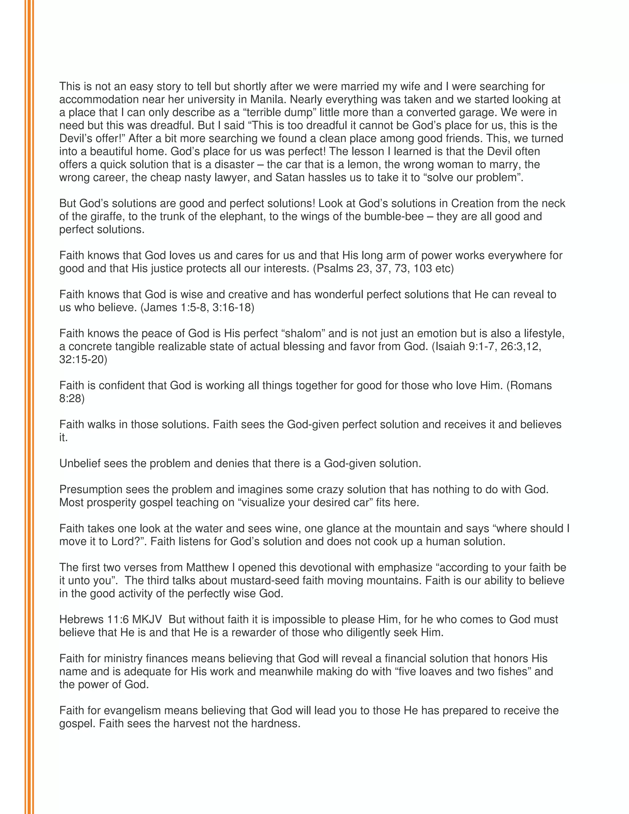 This is not an easy story to tell but shortly after we were married my wife and I were searching for
accommodation near her university in Manila. Nearly everything was taken and we started looking at
a place that I can only describe as a “terrible dump” little more than a converted garage. We were in
need but this was dreadful. But I said “This is too dreadful it cannot be God’s place for us, this is the
Devil’s offer!” After a bit more searching we found a clean place among good friends. This, we turned
into a beautiful home. God’s place for us was perfect! The lesson I learned is that the Devil often
offers a quick solution that is a disaster – the car that is a lemon, the wrong woman to marry, the
wrong career, the cheap nasty lawyer, and Satan hassles us to take it to “solve our problem”.
But God’s solutions are good and perfect solutions! Look at God’s solutions in Creation from the neck
of the giraffe, to the trunk of the elephant, to the wings of the bumble-bee – they are all good and
perfect solutions.
Faith knows that God loves us and cares for us and that His long arm of power works everywhere for
good and that His justice protects all our interests. (Psalms 23, 37, 73, 103 etc)
Faith knows that God is wise and creative and has wonderful perfect solutions that He can reveal to
us who believe. (James 1:5-8, 3:16-18)
Faith knows the peace of God is His perfect “shalom” and is not just an emotion but is also a lifestyle,
a concrete tangible realizable state of actual blessing and favor from God. (Isaiah 9:1-7, 26:3,12,
32:15-20)
Faith is confident that God is working all things together for good for those who love Him. (Romans
8:28)
Faith walks in those solutions. Faith sees the God-given perfect solution and receives it and believes
it.
Unbelief sees the problem and denies that there is a God-given solution.
Presumption sees the problem and imagines some crazy solution that has nothing to do with God.
Most prosperity gospel teaching on “visualize your desired car” fits here.
Faith takes one look at the water and sees wine, one glance at the mountain and says “where should I
move it to Lord?”. Faith listens for God’s solution and does not cook up a human solution.
The first two verses from Matthew I opened this devotional with emphasize “according to your faith be
it unto you”. The third talks about mustard-seed faith moving mountains. Faith is our ability to believe
in the good activity of the perfectly wise God.
Hebrews 11:6 MKJV But without faith it is impossible to please Him, for he who comes to God must
believe that He is and that He is a rewarder of those who diligently seek Him.
Faith for ministry finances means believing that God will reveal a financial solution that honors His
name and is adequate for His work and meanwhile making do with “five loaves and two fishes” and
the power of God.
Faith for evangelism means believing that God will lead you to those He has prepared to receive the
gospel. Faith sees the harvest not the hardness.

 
