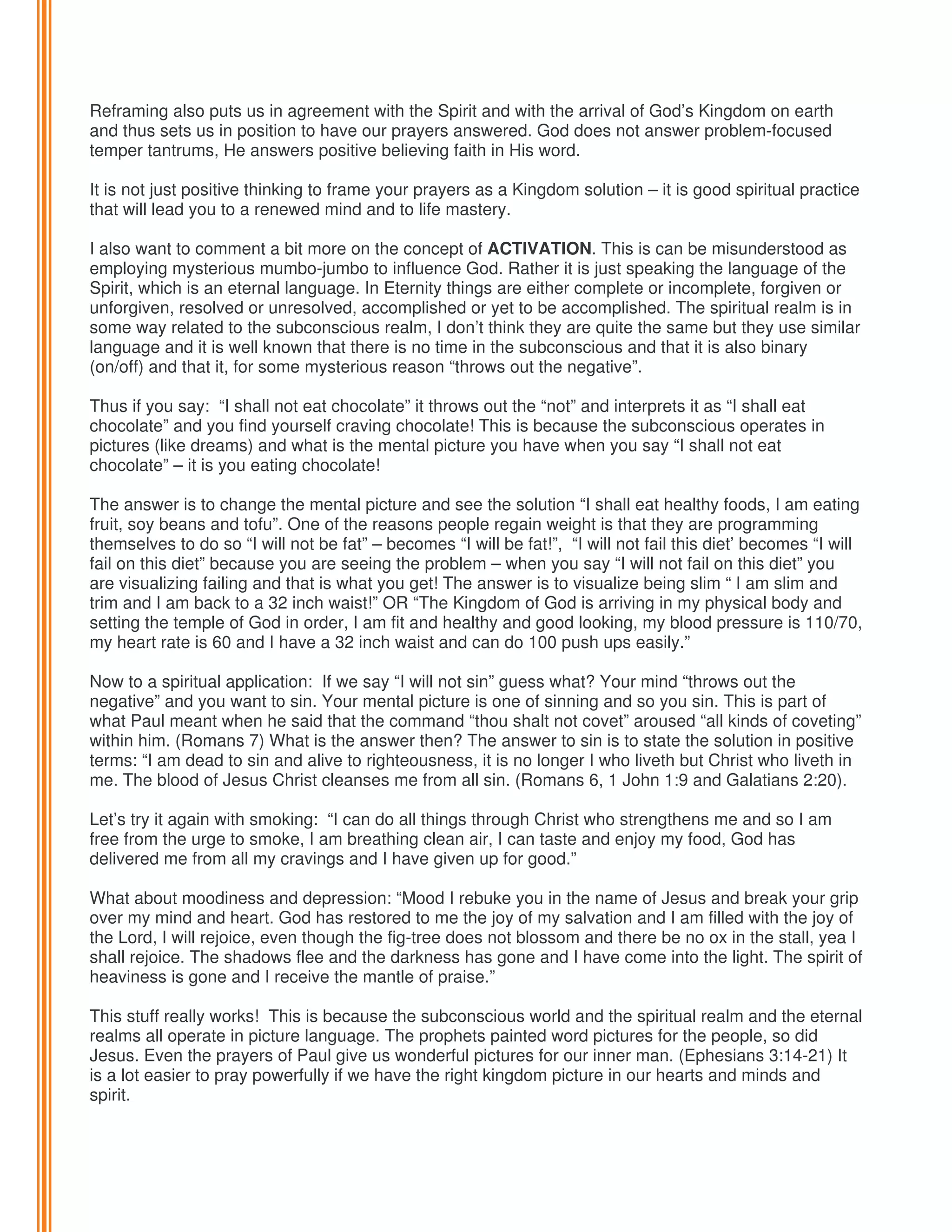 Reframing also puts us in agreement with the Spirit and with the arrival of God’s Kingdom on earth
and thus sets us in position to have our prayers answered. God does not answer problem-focused
temper tantrums, He answers positive believing faith in His word.
It is not just positive thinking to frame your prayers as a Kingdom solution – it is good spiritual practice
that will lead you to a renewed mind and to life mastery.
I also want to comment a bit more on the concept of ACTIVATION. This is can be misunderstood as
employing mysterious mumbo-jumbo to influence God. Rather it is just speaking the language of the
Spirit, which is an eternal language. In Eternity things are either complete or incomplete, forgiven or
unforgiven, resolved or unresolved, accomplished or yet to be accomplished. The spiritual realm is in
some way related to the subconscious realm, I don’t think they are quite the same but they use similar
language and it is well known that there is no time in the subconscious and that it is also binary
(on/off) and that it, for some mysterious reason “throws out the negative”.
Thus if you say: “I shall not eat chocolate” it throws out the “not” and interprets it as “I shall eat
chocolate” and you find yourself craving chocolate! This is because the subconscious operates in
pictures (like dreams) and what is the mental picture you have when you say “I shall not eat
chocolate” – it is you eating chocolate!
The answer is to change the mental picture and see the solution “I shall eat healthy foods, I am eating
fruit, soy beans and tofu”. One of the reasons people regain weight is that they are programming
themselves to do so “I will not be fat” – becomes “I will be fat!”, “I will not fail this diet’ becomes “I will
fail on this diet” because you are seeing the problem – when you say “I will not fail on this diet” you
are visualizing failing and that is what you get! The answer is to visualize being slim “ I am slim and
trim and I am back to a 32 inch waist!” OR “The Kingdom of God is arriving in my physical body and
setting the temple of God in order, I am fit and healthy and good looking, my blood pressure is 110/70,
my heart rate is 60 and I have a 32 inch waist and can do 100 push ups easily.”
Now to a spiritual application: If we say “I will not sin” guess what? Your mind “throws out the
negative” and you want to sin. Your mental picture is one of sinning and so you sin. This is part of
what Paul meant when he said that the command “thou shalt not covet” aroused “all kinds of coveting”
within him. (Romans 7) What is the answer then? The answer to sin is to state the solution in positive
terms: “I am dead to sin and alive to righteousness, it is no longer I who liveth but Christ who liveth in
me. The blood of Jesus Christ cleanses me from all sin. (Romans 6, 1 John 1:9 and Galatians 2:20).
Let’s try it again with smoking: “I can do all things through Christ who strengthens me and so I am
free from the urge to smoke, I am breathing clean air, I can taste and enjoy my food, God has
delivered me from all my cravings and I have given up for good.”
What about moodiness and depression: “Mood I rebuke you in the name of Jesus and break your grip
over my mind and heart. God has restored to me the joy of my salvation and I am filled with the joy of
the Lord, I will rejoice, even though the fig-tree does not blossom and there be no ox in the stall, yea I
shall rejoice. The shadows flee and the darkness has gone and I have come into the light. The spirit of
heaviness is gone and I receive the mantle of praise.”
This stuff really works! This is because the subconscious world and the spiritual realm and the eternal
realms all operate in picture language. The prophets painted word pictures for the people, so did
Jesus. Even the prayers of Paul give us wonderful pictures for our inner man. (Ephesians 3:14-21) It
is a lot easier to pray powerfully if we have the right kingdom picture in our hearts and minds and
spirit.

 