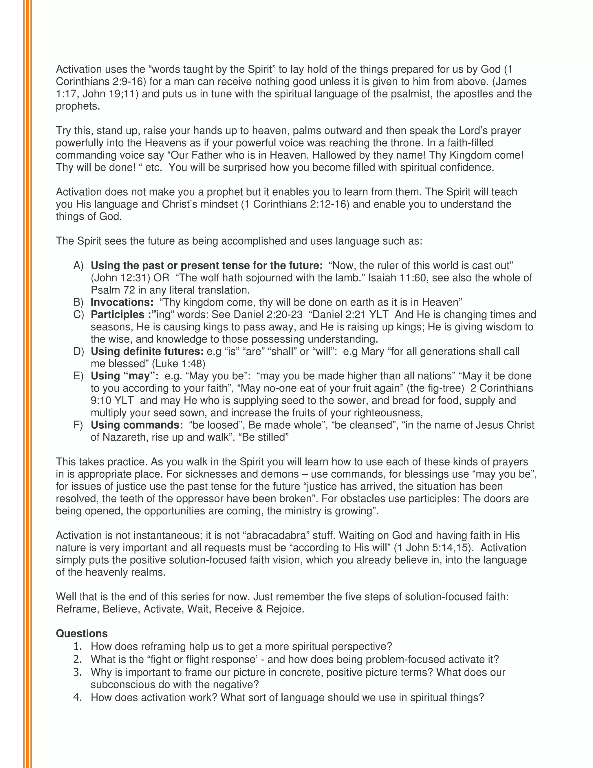 Activation uses the “words taught by the Spirit” to lay hold of the things prepared for us by God (1
Corinthians 2:9-16) for a man can receive nothing good unless it is given to him from above. (James
1:17, John 19;11) and puts us in tune with the spiritual language of the psalmist, the apostles and the
prophets.
Try this, stand up, raise your hands up to heaven, palms outward and then speak the Lord’s prayer
powerfully into the Heavens as if your powerful voice was reaching the throne. In a faith-filled
commanding voice say “Our Father who is in Heaven, Hallowed by they name! Thy Kingdom come!
Thy will be done! “ etc. You will be surprised how you become filled with spiritual confidence.
Activation does not make you a prophet but it enables you to learn from them. The Spirit will teach
you His language and Christ’s mindset (1 Corinthians 2:12-16) and enable you to understand the
things of God.
The Spirit sees the future as being accomplished and uses language such as:
A) Using the past or present tense for the future: “Now, the ruler of this world is cast out”
(John 12:31) OR “The wolf hath sojourned with the lamb.” Isaiah 11:60, see also the whole of
Psalm 72 in any literal translation.
B) Invocations: “Thy kingdom come, thy will be done on earth as it is in Heaven”
C) Participles :”ing” words: See Daniel 2:20-23 “Daniel 2:21 YLT And He is changing times and
seasons, He is causing kings to pass away, and He is raising up kings; He is giving wisdom to
the wise, and knowledge to those possessing understanding.
D) Using definite futures: e.g “is” “are” “shall” or “will”: e.g Mary “for all generations shall call
me blessed” (Luke 1:48)
E) Using “may”: e.g. “May you be”: “may you be made higher than all nations” “May it be done
to you according to your faith”, “May no-one eat of your fruit again” (the fig-tree) 2 Corinthians
9:10 YLT and may He who is supplying seed to the sower, and bread for food, supply and
multiply your seed sown, and increase the fruits of your righteousness,
F) Using commands: “be loosed”, Be made whole”, “be cleansed”, “in the name of Jesus Christ
of Nazareth, rise up and walk”, “Be stilled”
This takes practice. As you walk in the Spirit you will learn how to use each of these kinds of prayers
in is appropriate place. For sicknesses and demons – use commands, for blessings use “may you be”,
for issues of justice use the past tense for the future “justice has arrived, the situation has been
resolved, the teeth of the oppressor have been broken”. For obstacles use participles: The doors are
being opened, the opportunities are coming, the ministry is growing”.
Activation is not instantaneous; it is not “abracadabra” stuff. Waiting on God and having faith in His
nature is very important and all requests must be “according to His will” (1 John 5:14,15). Activation
simply puts the positive solution-focused faith vision, which you already believe in, into the language
of the heavenly realms.
Well that is the end of this series for now. Just remember the five steps of solution-focused faith:
Reframe, Believe, Activate, Wait, Receive & Rejoice.
Questions
1. How does reframing help us to get a more spiritual perspective?
2. What is the “fight or flight response’ - and how does being problem-focused activate it?
3. Why is important to frame our picture in concrete, positive picture terms? What does our
subconscious do with the negative?
4. How does activation work? What sort of language should we use in spiritual things?

 