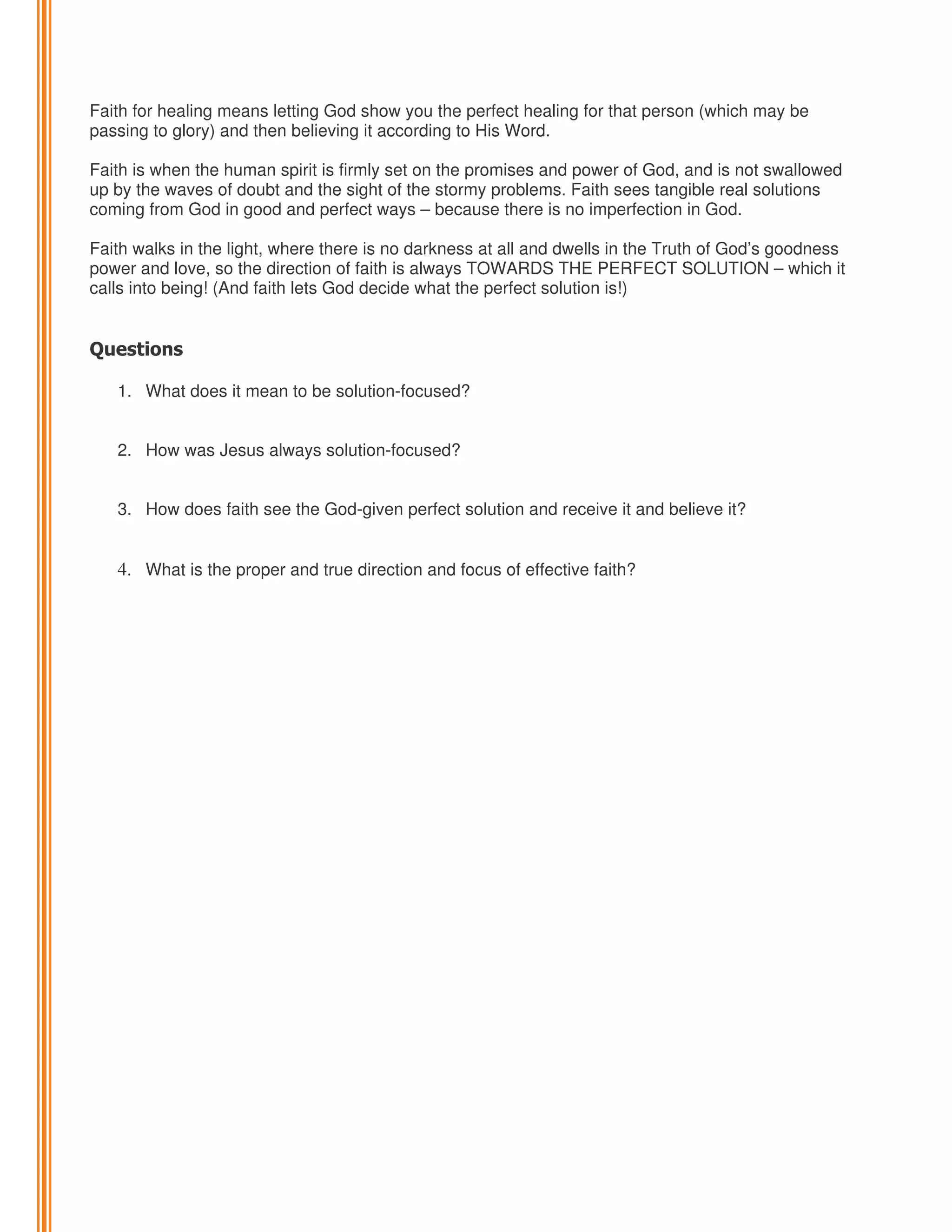 Faith for healing means letting God show you the perfect healing for that person (which may be
passing to glory) and then believing it according to His Word.
Faith is when the human spirit is firmly set on the promises and power of God, and is not swallowed
up by the waves of doubt and the sight of the stormy problems. Faith sees tangible real solutions
coming from God in good and perfect ways – because there is no imperfection in God.
Faith walks in the light, where there is no darkness at all and dwells in the Truth of God’s goodness
power and love, so the direction of faith is always TOWARDS THE PERFECT SOLUTION – which it
calls into being! (And faith lets God decide what the perfect solution is!)

Questions
1. What does it mean to be solution-focused?

2. How was Jesus always solution-focused?
3. How does faith see the God-given perfect solution and receive it and believe it?

4. What is the proper and true direction and focus of effective faith?

 