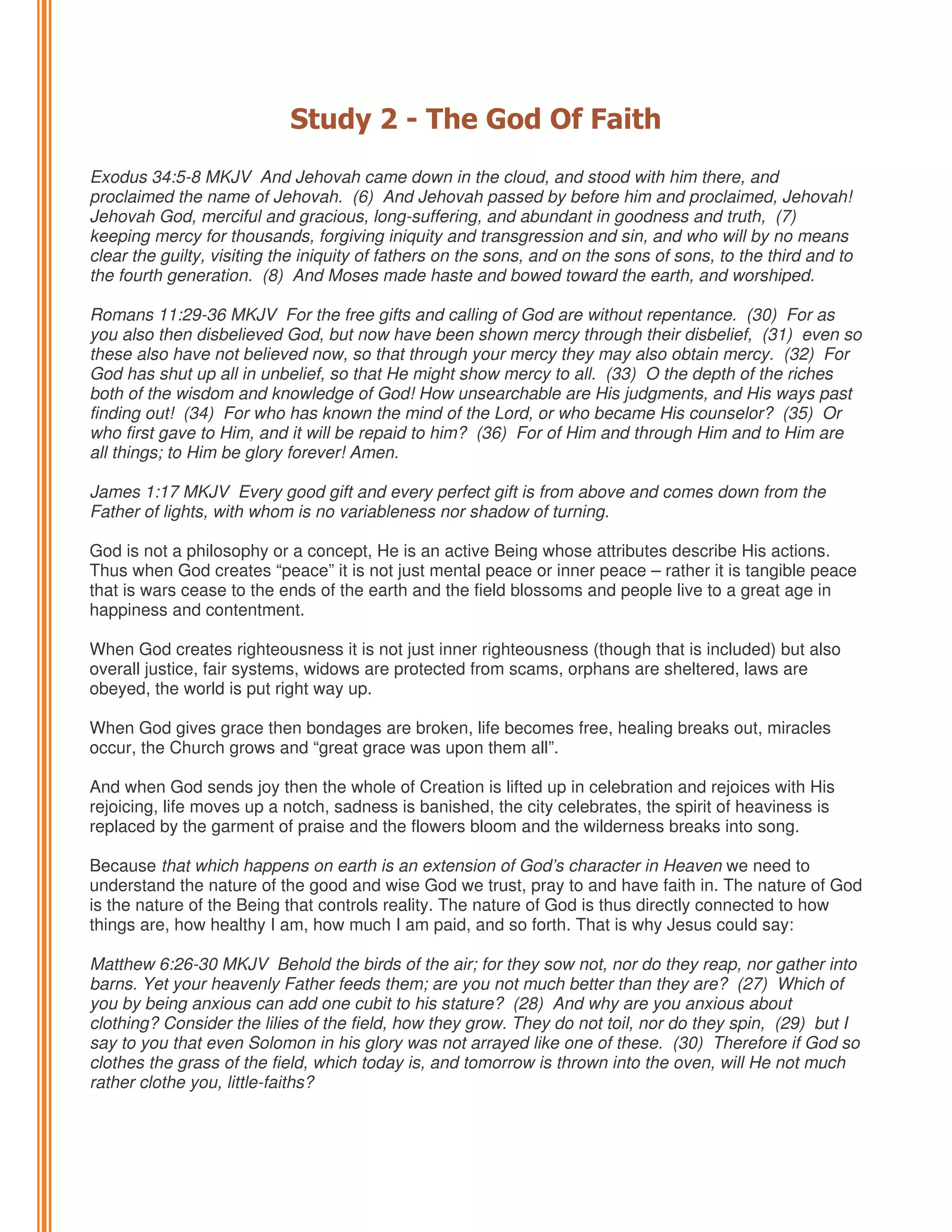 Study 2 - The God Of Faith
Exodus 34:5-8 MKJV And Jehovah came down in the cloud, and stood with him there, and
proclaimed the name of Jehovah. (6) And Jehovah passed by before him and proclaimed, Jehovah!
Jehovah God, merciful and gracious, long-suffering, and abundant in goodness and truth, (7)
keeping mercy for thousands, forgiving iniquity and transgression and sin, and who will by no means
clear the guilty, visiting the iniquity of fathers on the sons, and on the sons of sons, to the third and to
the fourth generation. (8) And Moses made haste and bowed toward the earth, and worshiped.
Romans 11:29-36 MKJV For the free gifts and calling of God are without repentance. (30) For as
you also then disbelieved God, but now have been shown mercy through their disbelief, (31) even so
these also have not believed now, so that through your mercy they may also obtain mercy. (32) For
God has shut up all in unbelief, so that He might show mercy to all. (33) O the depth of the riches
both of the wisdom and knowledge of God! How unsearchable are His judgments, and His ways past
finding out! (34) For who has known the mind of the Lord, or who became His counselor? (35) Or
who first gave to Him, and it will be repaid to him? (36) For of Him and through Him and to Him are
all things; to Him be glory forever! Amen.
James 1:17 MKJV Every good gift and every perfect gift is from above and comes down from the
Father of lights, with whom is no variableness nor shadow of turning.
God is not a philosophy or a concept, He is an active Being whose attributes describe His actions.
Thus when God creates “peace” it is not just mental peace or inner peace – rather it is tangible peace
that is wars cease to the ends of the earth and the field blossoms and people live to a great age in
happiness and contentment.
When God creates righteousness it is not just inner righteousness (though that is included) but also
overall justice, fair systems, widows are protected from scams, orphans are sheltered, laws are
obeyed, the world is put right way up.
When God gives grace then bondages are broken, life becomes free, healing breaks out, miracles
occur, the Church grows and “great grace was upon them all”.
And when God sends joy then the whole of Creation is lifted up in celebration and rejoices with His
rejoicing, life moves up a notch, sadness is banished, the city celebrates, the spirit of heaviness is
replaced by the garment of praise and the flowers bloom and the wilderness breaks into song.
Because that which happens on earth is an extension of God’s character in Heaven we need to
understand the nature of the good and wise God we trust, pray to and have faith in. The nature of God
is the nature of the Being that controls reality. The nature of God is thus directly connected to how
things are, how healthy I am, how much I am paid, and so forth. That is why Jesus could say:
Matthew 6:26-30 MKJV Behold the birds of the air; for they sow not, nor do they reap, nor gather into
barns. Yet your heavenly Father feeds them; are you not much better than they are? (27) Which of
you by being anxious can add one cubit to his stature? (28) And why are you anxious about
clothing? Consider the lilies of the field, how they grow. They do not toil, nor do they spin, (29) but I
say to you that even Solomon in his glory was not arrayed like one of these. (30) Therefore if God so
clothes the grass of the field, which today is, and tomorrow is thrown into the oven, will He not much
rather clothe you, little-faiths?

 