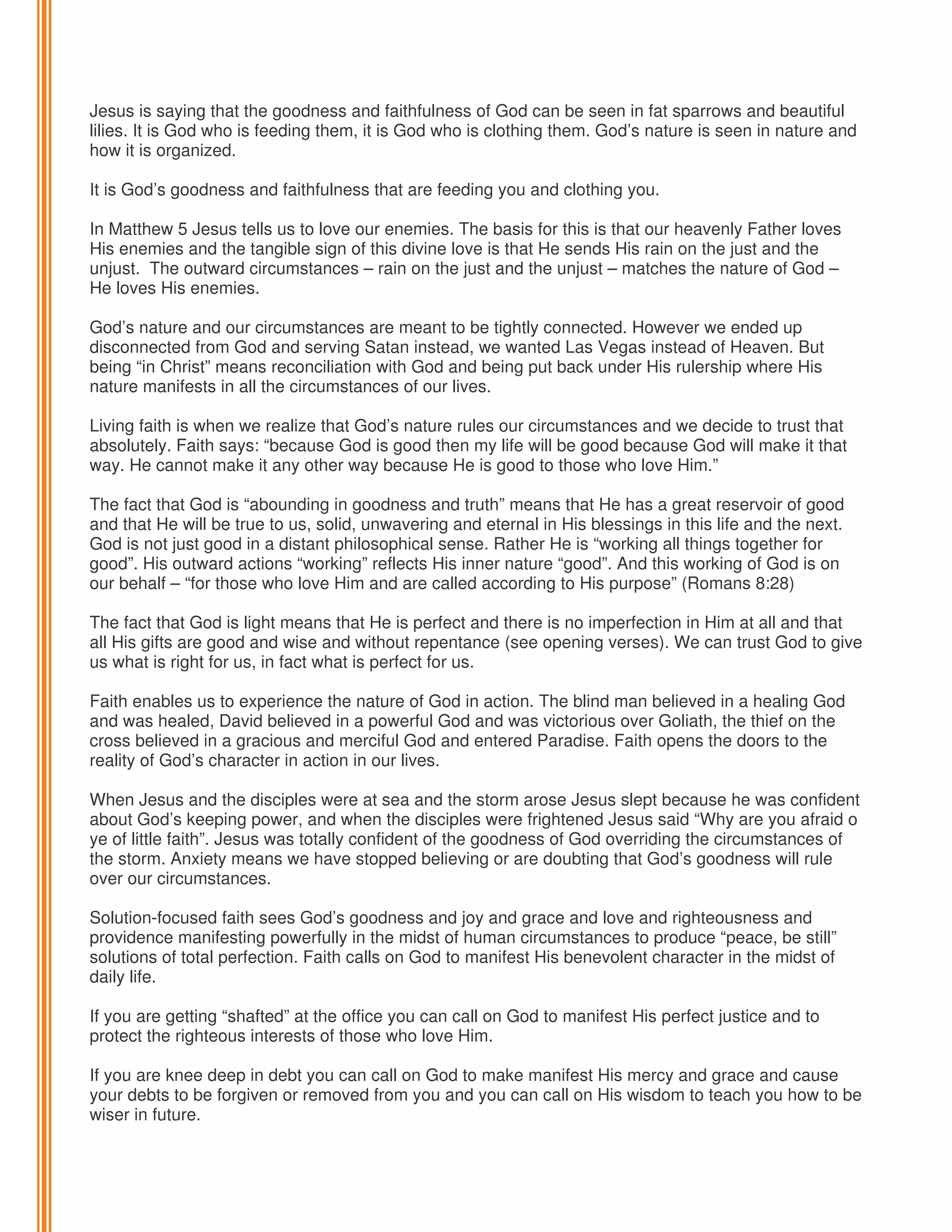 Jesus is saying that the goodness and faithfulness of God can be seen in fat sparrows and beautiful
lilies. It is God who is feeding them, it is God who is clothing them. God’s nature is seen in nature and
how it is organized.
It is God’s goodness and faithfulness that are feeding you and clothing you.
In Matthew 5 Jesus tells us to love our enemies. The basis for this is that our heavenly Father loves
His enemies and the tangible sign of this divine love is that He sends His rain on the just and the
unjust. The outward circumstances – rain on the just and the unjust – matches the nature of God –
He loves His enemies.
God’s nature and our circumstances are meant to be tightly connected. However we ended up
disconnected from God and serving Satan instead, we wanted Las Vegas instead of Heaven. But
being “in Christ” means reconciliation with God and being put back under His rulership where His
nature manifests in all the circumstances of our lives.
Living faith is when we realize that God’s nature rules our circumstances and we decide to trust that
absolutely. Faith says: “because God is good then my life will be good because God will make it that
way. He cannot make it any other way because He is good to those who love Him.”
The fact that God is “abounding in goodness and truth” means that He has a great reservoir of good
and that He will be true to us, solid, unwavering and eternal in His blessings in this life and the next.
God is not just good in a distant philosophical sense. Rather He is “working all things together for
good”. His outward actions “working” reflects His inner nature “good”. And this working of God is on
our behalf – “for those who love Him and are called according to His purpose” (Romans 8:28)
The fact that God is light means that He is perfect and there is no imperfection in Him at all and that
all His gifts are good and wise and without repentance (see opening verses). We can trust God to give
us what is right for us, in fact what is perfect for us.
Faith enables us to experience the nature of God in action. The blind man believed in a healing God
and was healed, David believed in a powerful God and was victorious over Goliath, the thief on the
cross believed in a gracious and merciful God and entered Paradise. Faith opens the doors to the
reality of God’s character in action in our lives.
When Jesus and the disciples were at sea and the storm arose Jesus slept because he was confident
about God’s keeping power, and when the disciples were frightened Jesus said “Why are you afraid o
ye of little faith”. Jesus was totally confident of the goodness of God overriding the circumstances of
the storm. Anxiety means we have stopped believing or are doubting that God’s goodness will rule
over our circumstances.
Solution-focused faith sees God’s goodness and joy and grace and love and righteousness and
providence manifesting powerfully in the midst of human circumstances to produce “peace, be still”
solutions of total perfection. Faith calls on God to manifest His benevolent character in the midst of
daily life.
If you are getting “shafted” at the office you can call on God to manifest His perfect justice and to
protect the righteous interests of those who love Him.
If you are knee deep in debt you can call on God to make manifest His mercy and grace and cause
your debts to be forgiven or removed from you and you can call on His wisdom to teach you how to be
wiser in future.

 