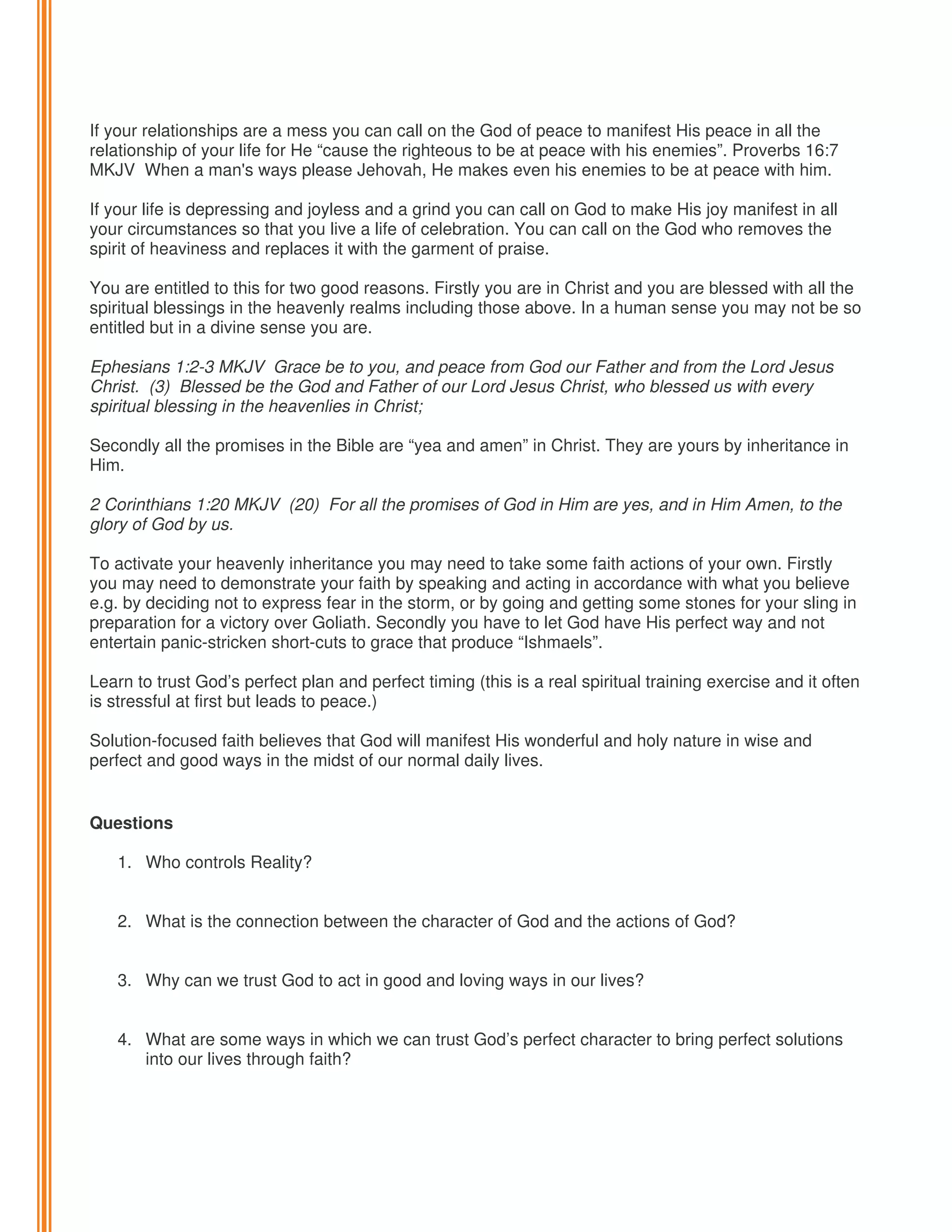 If your relationships are a mess you can call on the God of peace to manifest His peace in all the
relationship of your life for He “cause the righteous to be at peace with his enemies”. Proverbs 16:7
MKJV When a man's ways please Jehovah, He makes even his enemies to be at peace with him.
If your life is depressing and joyless and a grind you can call on God to make His joy manifest in all
your circumstances so that you live a life of celebration. You can call on the God who removes the
spirit of heaviness and replaces it with the garment of praise.
You are entitled to this for two good reasons. Firstly you are in Christ and you are blessed with all the
spiritual blessings in the heavenly realms including those above. In a human sense you may not be so
entitled but in a divine sense you are.
Ephesians 1:2-3 MKJV Grace be to you, and peace from God our Father and from the Lord Jesus
Christ. (3) Blessed be the God and Father of our Lord Jesus Christ, who blessed us with every
spiritual blessing in the heavenlies in Christ;
Secondly all the promises in the Bible are “yea and amen” in Christ. They are yours by inheritance in
Him.
2 Corinthians 1:20 MKJV (20) For all the promises of God in Him are yes, and in Him Amen, to the
glory of God by us.
To activate your heavenly inheritance you may need to take some faith actions of your own. Firstly
you may need to demonstrate your faith by speaking and acting in accordance with what you believe
e.g. by deciding not to express fear in the storm, or by going and getting some stones for your sling in
preparation for a victory over Goliath. Secondly you have to let God have His perfect way and not
entertain panic-stricken short-cuts to grace that produce “Ishmaels”.
Learn to trust God’s perfect plan and perfect timing (this is a real spiritual training exercise and it often
is stressful at first but leads to peace.)
Solution-focused faith believes that God will manifest His wonderful and holy nature in wise and
perfect and good ways in the midst of our normal daily lives.

Questions
1. Who controls Reality?

2. What is the connection between the character of God and the actions of God?
3. Why can we trust God to act in good and loving ways in our lives?

4. What are some ways in which we can trust God’s perfect character to bring perfect solutions
into our lives through faith?

 