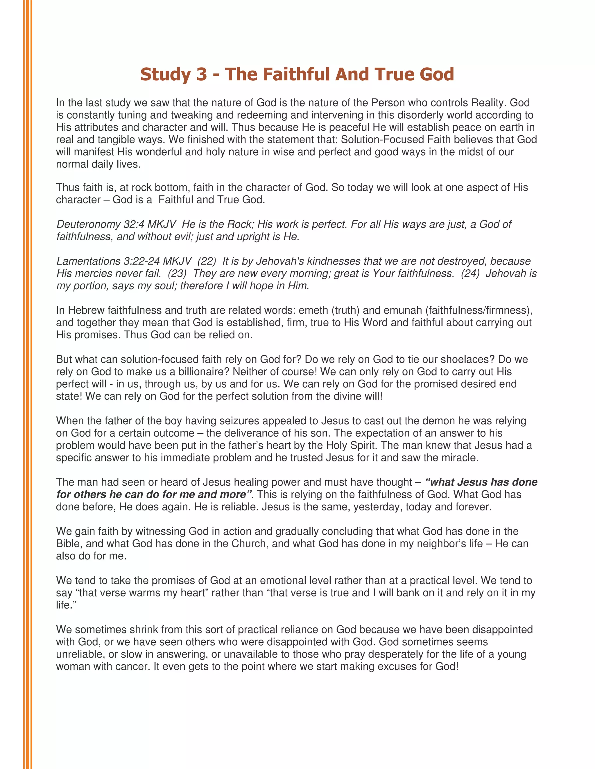 Study 3 - The Faithful And True God
In the last study we saw that the nature of God is the nature of the Person who controls Reality. God
is constantly tuning and tweaking and redeeming and intervening in this disorderly world according to
His attributes and character and will. Thus because He is peaceful He will establish peace on earth in
real and tangible ways. We finished with the statement that: Solution-Focused Faith believes that God
will manifest His wonderful and holy nature in wise and perfect and good ways in the midst of our
normal daily lives.
Thus faith is, at rock bottom, faith in the character of God. So today we will look at one aspect of His
character – God is a Faithful and True God.
Deuteronomy 32:4 MKJV He is the Rock; His work is perfect. For all His ways are just, a God of
faithfulness, and without evil; just and upright is He.
Lamentations 3:22-24 MKJV (22) It is by Jehovah's kindnesses that we are not destroyed, because
His mercies never fail. (23) They are new every morning; great is Your faithfulness. (24) Jehovah is
my portion, says my soul; therefore I will hope in Him.
In Hebrew faithfulness and truth are related words: emeth (truth) and emunah (faithfulness/firmness),
and together they mean that God is established, firm, true to His Word and faithful about carrying out
His promises. Thus God can be relied on.
But what can solution-focused faith rely on God for? Do we rely on God to tie our shoelaces? Do we
rely on God to make us a billionaire? Neither of course! We can only rely on God to carry out His
perfect will - in us, through us, by us and for us. We can rely on God for the promised desired end
state! We can rely on God for the perfect solution from the divine will!
When the father of the boy having seizures appealed to Jesus to cast out the demon he was relying
on God for a certain outcome – the deliverance of his son. The expectation of an answer to his
problem would have been put in the father’s heart by the Holy Spirit. The man knew that Jesus had a
specific answer to his immediate problem and he trusted Jesus for it and saw the miracle.
The man had seen or heard of Jesus healing power and must have thought – “what Jesus has done
for others he can do for me and more”. This is relying on the faithfulness of God. What God has
done before, He does again. He is reliable. Jesus is the same, yesterday, today and forever.
We gain faith by witnessing God in action and gradually concluding that what God has done in the
Bible, and what God has done in the Church, and what God has done in my neighbor’s life – He can
also do for me.
We tend to take the promises of God at an emotional level rather than at a practical level. We tend to
say “that verse warms my heart” rather than “that verse is true and I will bank on it and rely on it in my
life.”
We sometimes shrink from this sort of practical reliance on God because we have been disappointed
with God, or we have seen others who were disappointed with God. God sometimes seems
unreliable, or slow in answering, or unavailable to those who pray desperately for the life of a young
woman with cancer. It even gets to the point where we start making excuses for God!

 
