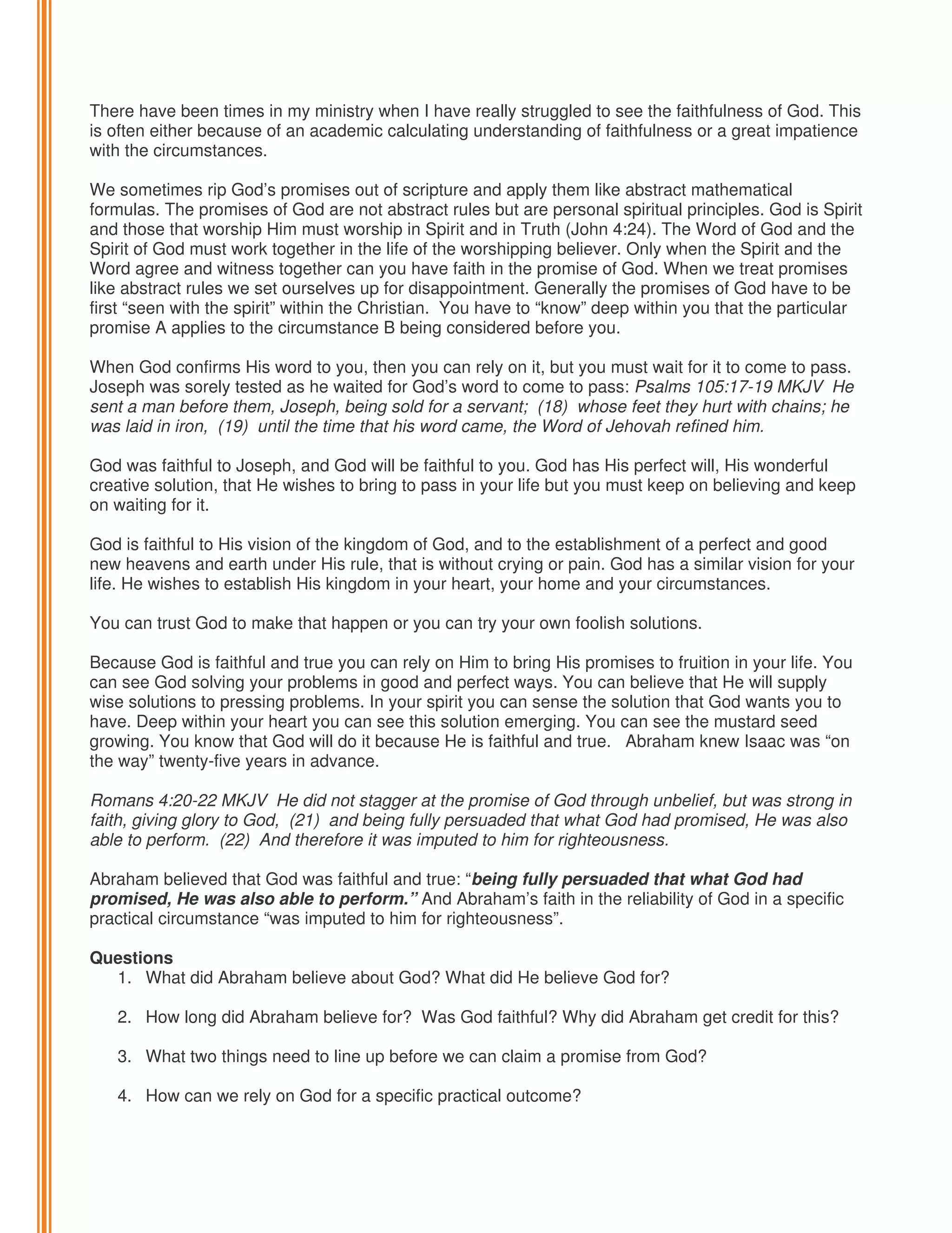 There have been times in my ministry when I have really struggled to see the faithfulness of God. This
is often either because of an academic calculating understanding of faithfulness or a great impatience
with the circumstances.
We sometimes rip God’s promises out of scripture and apply them like abstract mathematical
formulas. The promises of God are not abstract rules but are personal spiritual principles. God is Spirit
and those that worship Him must worship in Spirit and in Truth (John 4:24). The Word of God and the
Spirit of God must work together in the life of the worshipping believer. Only when the Spirit and the
Word agree and witness together can you have faith in the promise of God. When we treat promises
like abstract rules we set ourselves up for disappointment. Generally the promises of God have to be
first “seen with the spirit” within the Christian. You have to “know” deep within you that the particular
promise A applies to the circumstance B being considered before you.
When God confirms His word to you, then you can rely on it, but you must wait for it to come to pass.
Joseph was sorely tested as he waited for God’s word to come to pass: Psalms 105:17-19 MKJV He
sent a man before them, Joseph, being sold for a servant; (18) whose feet they hurt with chains; he
was laid in iron, (19) until the time that his word came, the Word of Jehovah refined him.
God was faithful to Joseph, and God will be faithful to you. God has His perfect will, His wonderful
creative solution, that He wishes to bring to pass in your life but you must keep on believing and keep
on waiting for it.
God is faithful to His vision of the kingdom of God, and to the establishment of a perfect and good
new heavens and earth under His rule, that is without crying or pain. God has a similar vision for your
life. He wishes to establish His kingdom in your heart, your home and your circumstances.
You can trust God to make that happen or you can try your own foolish solutions.
Because God is faithful and true you can rely on Him to bring His promises to fruition in your life. You
can see God solving your problems in good and perfect ways. You can believe that He will supply
wise solutions to pressing problems. In your spirit you can sense the solution that God wants you to
have. Deep within your heart you can see this solution emerging. You can see the mustard seed
growing. You know that God will do it because He is faithful and true. Abraham knew Isaac was “on
the way” twenty-five years in advance.
Romans 4:20-22 MKJV He did not stagger at the promise of God through unbelief, but was strong in
faith, giving glory to God, (21) and being fully persuaded that what God had promised, He was also
able to perform. (22) And therefore it was imputed to him for righteousness.
Abraham believed that God was faithful and true: “being fully persuaded that what God had
promised, He was also able to perform.” And Abraham’s faith in the reliability of God in a specific
practical circumstance “was imputed to him for righteousness”.
Questions
1. What did Abraham believe about God? What did He believe God for?
2. How long did Abraham believe for? Was God faithful? Why did Abraham get credit for this?
3. What two things need to line up before we can claim a promise from God?
4. How can we rely on God for a specific practical outcome?

 