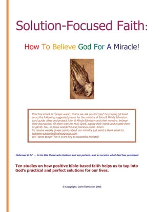 Solution-Focused Faith:
How To Believe God For A Miracle!

This free ebook is “prayer-ware”, that is we ask you to “pay” by praying (at least
once) the following suggested prayer for the ministry of John & Minda Edmiston:

Lord guide, bless and protect John & Minda Edmiston and their ministry, enlarge
their boundaries, fill them with the Holy Spirit, supply their needs and enable them
to glorify You, in Jesus wonderful and precious name. Amen
To receive weekly prayer points about our ministry just send a blank email to:
jednews-subscribe@yahoogroups.com
We “covet prayer” for it is the key to successful ministry!

Hebrews 6:12 … to be like those who believe and are patient, and so receive what God has promised.

Ten studies on how positive bible-based faith helps us to tap into
God’s practical and perfect solutions for our lives.

© Copyright, John Edmiston 2005

 