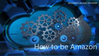 How to be Amazon
BECOMING AN IAAS PROVIDER
 