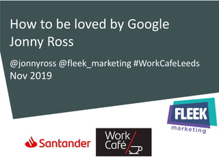 How to be loved by Google
Jonny Ross
@jonnyross @fleek_marketing #WorkCafeLeeds
Nov 2019
 