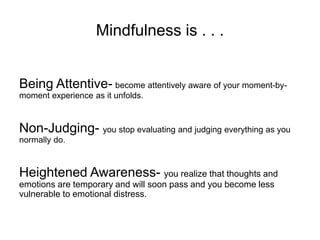 Mindfulness is . . .
Being Attentive- become attentively aware of your moment-by-
moment experience as it unfolds.
Non-Judging- you stop evaluating and judging everything as you
normally do.
Heightened Awareness- you realize that thoughts and
emotions are temporary and will soon pass and you become less
vulnerable to emotional distress.
 