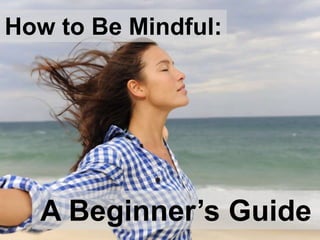 How to Be Mindful:
A Beginner’s Guide
 