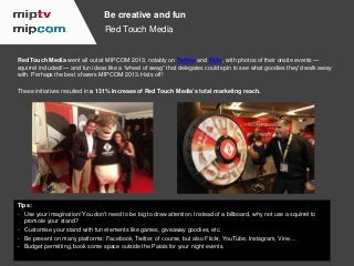 Be creative and fun
Red Touch Media

Red Touch Media went all out at MIPCOM 2013, notably on Twitter and flickr, with phot...