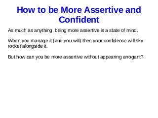 How to be More Assertive and
Confident
As much as anything, being more assertive is a state of mind.
When you manage it (and you will) then your confidence will sky
rocket alongside it.
But how can you be more assertive without appearing arrogant?
 